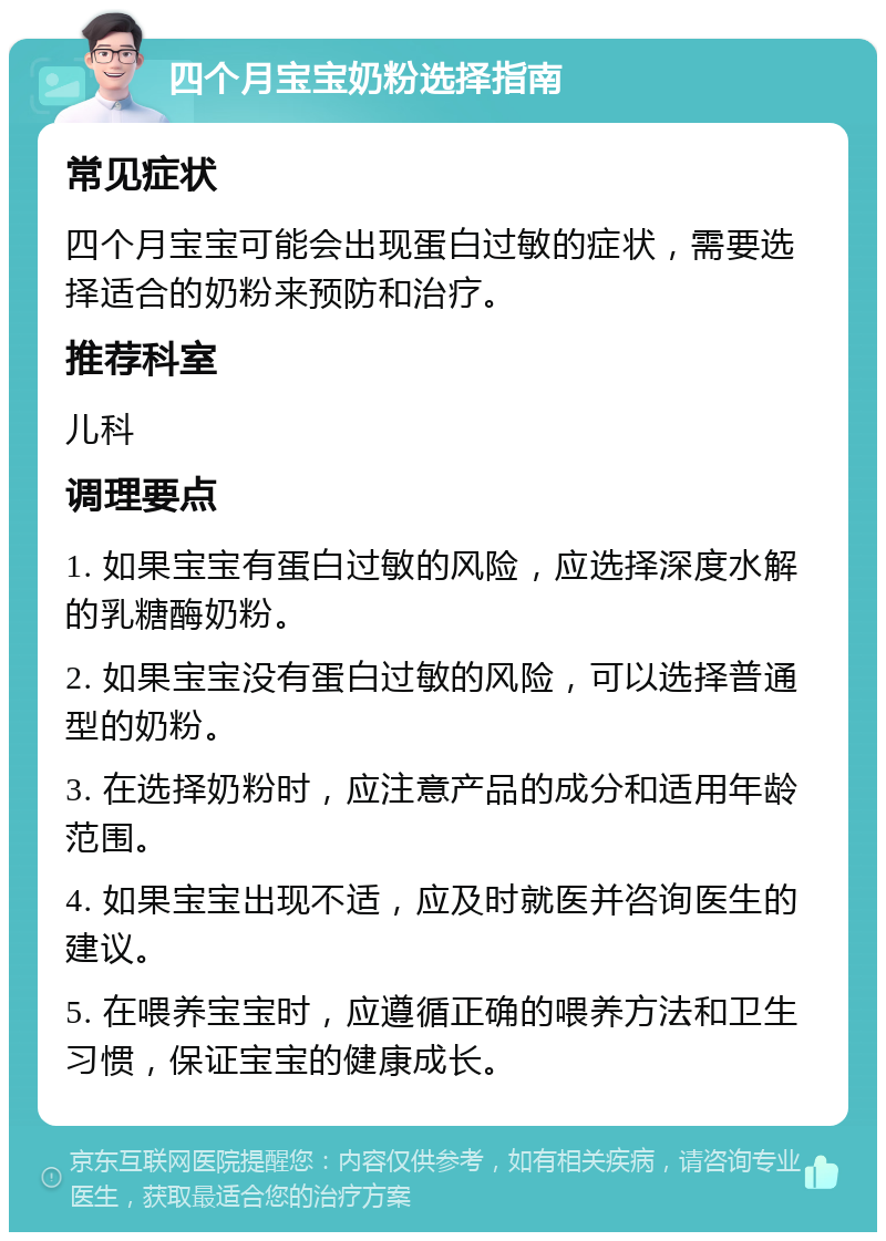 四个月宝宝奶粉选择指南 常见症状 四个月宝宝可能会出现蛋白过敏的症状，需要选择适合的奶粉来预防和治疗。 推荐科室 儿科 调理要点 1. 如果宝宝有蛋白过敏的风险，应选择深度水解的乳糖酶奶粉。 2. 如果宝宝没有蛋白过敏的风险，可以选择普通型的奶粉。 3. 在选择奶粉时，应注意产品的成分和适用年龄范围。 4. 如果宝宝出现不适，应及时就医并咨询医生的建议。 5. 在喂养宝宝时，应遵循正确的喂养方法和卫生习惯，保证宝宝的健康成长。