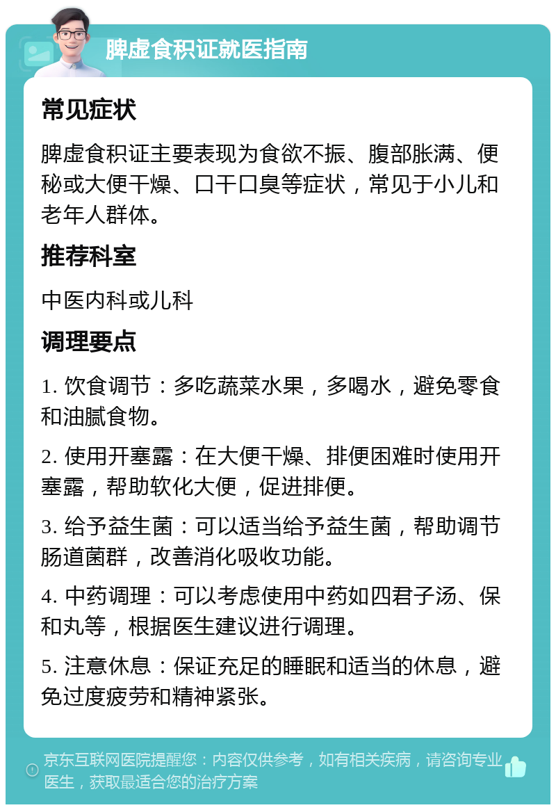 脾虚食积证就医指南 常见症状 脾虚食积证主要表现为食欲不振、腹部胀满、便秘或大便干燥、口干口臭等症状，常见于小儿和老年人群体。 推荐科室 中医内科或儿科 调理要点 1. 饮食调节：多吃蔬菜水果，多喝水，避免零食和油腻食物。 2. 使用开塞露：在大便干燥、排便困难时使用开塞露，帮助软化大便，促进排便。 3. 给予益生菌：可以适当给予益生菌，帮助调节肠道菌群，改善消化吸收功能。 4. 中药调理：可以考虑使用中药如四君子汤、保和丸等，根据医生建议进行调理。 5. 注意休息：保证充足的睡眠和适当的休息，避免过度疲劳和精神紧张。