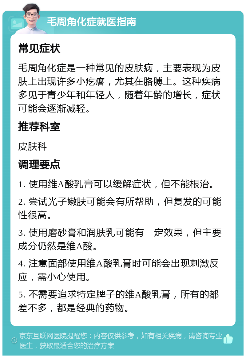 毛周角化症就医指南 常见症状 毛周角化症是一种常见的皮肤病，主要表现为皮肤上出现许多小疙瘩，尤其在胳膊上。这种疾病多见于青少年和年轻人，随着年龄的增长，症状可能会逐渐减轻。 推荐科室 皮肤科 调理要点 1. 使用维A酸乳膏可以缓解症状，但不能根治。 2. 尝试光子嫩肤可能会有所帮助，但复发的可能性很高。 3. 使用磨砂膏和润肤乳可能有一定效果，但主要成分仍然是维A酸。 4. 注意面部使用维A酸乳膏时可能会出现刺激反应，需小心使用。 5. 不需要追求特定牌子的维A酸乳膏，所有的都差不多，都是经典的药物。