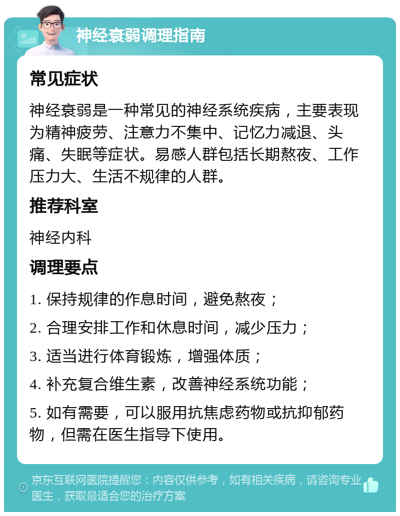 神经衰弱调理指南 常见症状 神经衰弱是一种常见的神经系统疾病，主要表现为精神疲劳、注意力不集中、记忆力减退、头痛、失眠等症状。易感人群包括长期熬夜、工作压力大、生活不规律的人群。 推荐科室 神经内科 调理要点 1. 保持规律的作息时间，避免熬夜； 2. 合理安排工作和休息时间，减少压力； 3. 适当进行体育锻炼，增强体质； 4. 补充复合维生素，改善神经系统功能； 5. 如有需要，可以服用抗焦虑药物或抗抑郁药物，但需在医生指导下使用。