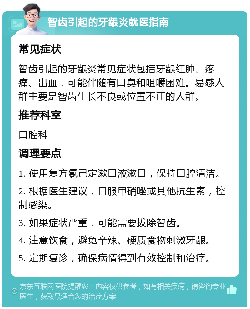 智齿引起的牙龈炎就医指南 常见症状 智齿引起的牙龈炎常见症状包括牙龈红肿、疼痛、出血，可能伴随有口臭和咀嚼困难。易感人群主要是智齿生长不良或位置不正的人群。 推荐科室 口腔科 调理要点 1. 使用复方氯己定漱口液漱口，保持口腔清洁。 2. 根据医生建议，口服甲硝唑或其他抗生素，控制感染。 3. 如果症状严重，可能需要拔除智齿。 4. 注意饮食，避免辛辣、硬质食物刺激牙龈。 5. 定期复诊，确保病情得到有效控制和治疗。