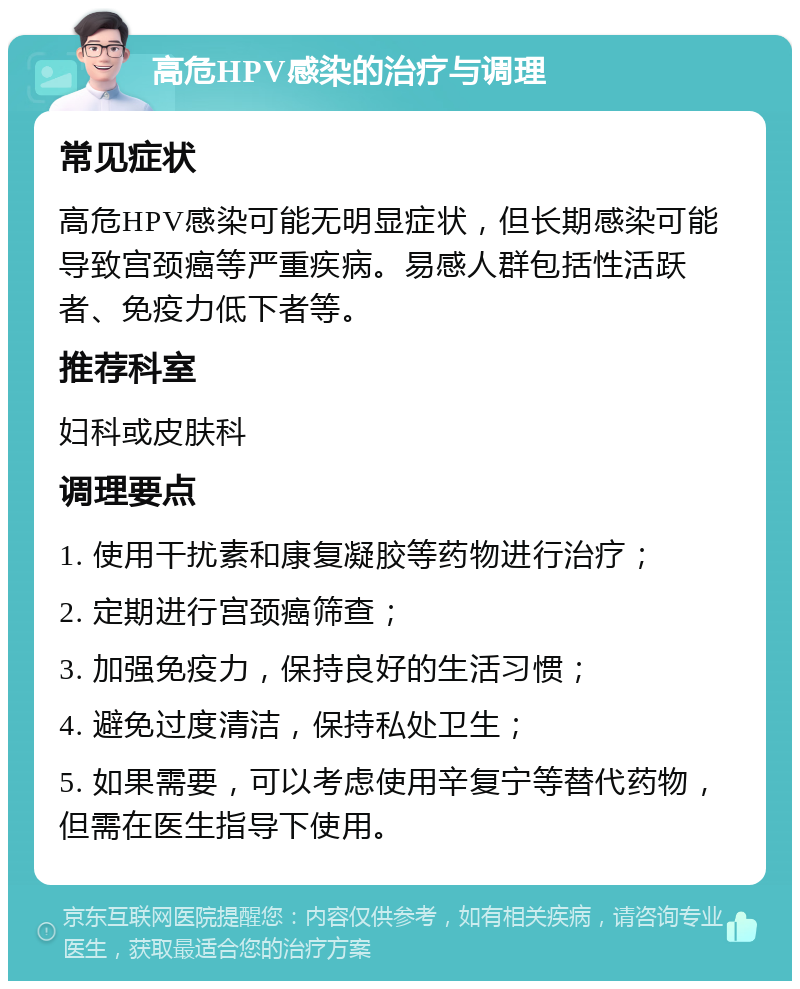 高危HPV感染的治疗与调理 常见症状 高危HPV感染可能无明显症状，但长期感染可能导致宫颈癌等严重疾病。易感人群包括性活跃者、免疫力低下者等。 推荐科室 妇科或皮肤科 调理要点 1. 使用干扰素和康复凝胶等药物进行治疗； 2. 定期进行宫颈癌筛查； 3. 加强免疫力，保持良好的生活习惯； 4. 避免过度清洁，保持私处卫生； 5. 如果需要，可以考虑使用辛复宁等替代药物，但需在医生指导下使用。