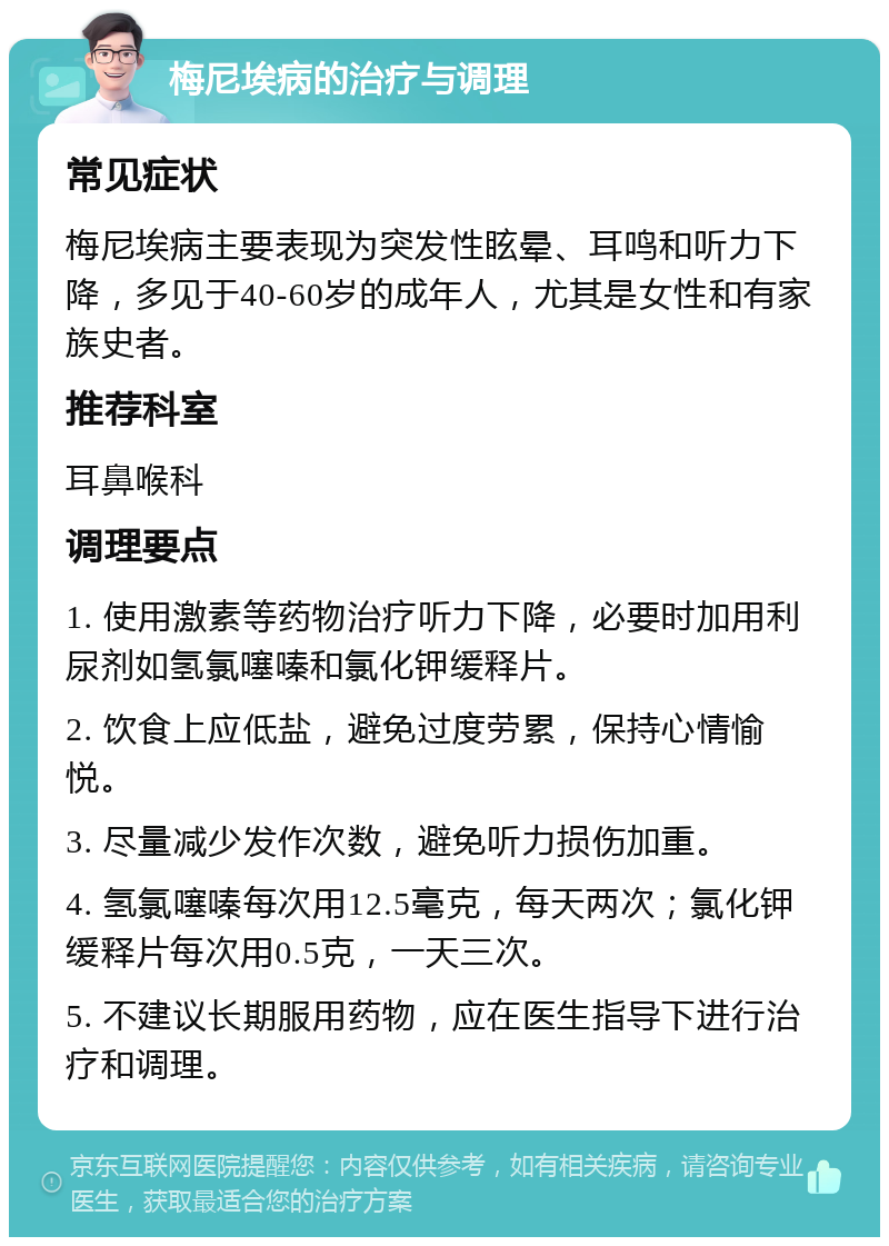 梅尼埃病的治疗与调理 常见症状 梅尼埃病主要表现为突发性眩晕、耳鸣和听力下降，多见于40-60岁的成年人，尤其是女性和有家族史者。 推荐科室 耳鼻喉科 调理要点 1. 使用激素等药物治疗听力下降，必要时加用利尿剂如氢氯噻嗪和氯化钾缓释片。 2. 饮食上应低盐，避免过度劳累，保持心情愉悦。 3. 尽量减少发作次数，避免听力损伤加重。 4. 氢氯噻嗪每次用12.5毫克，每天两次；氯化钾缓释片每次用0.5克，一天三次。 5. 不建议长期服用药物，应在医生指导下进行治疗和调理。