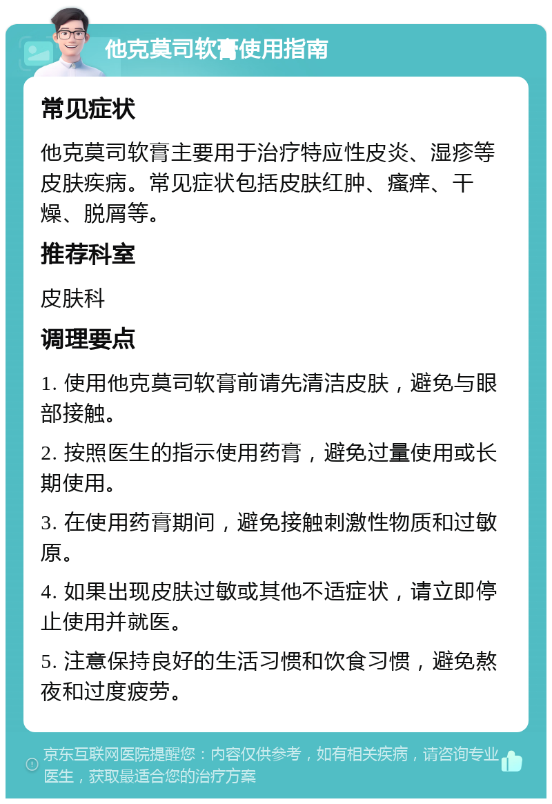 他克莫司软膏使用指南 常见症状 他克莫司软膏主要用于治疗特应性皮炎、湿疹等皮肤疾病。常见症状包括皮肤红肿、瘙痒、干燥、脱屑等。 推荐科室 皮肤科 调理要点 1. 使用他克莫司软膏前请先清洁皮肤，避免与眼部接触。 2. 按照医生的指示使用药膏，避免过量使用或长期使用。 3. 在使用药膏期间，避免接触刺激性物质和过敏原。 4. 如果出现皮肤过敏或其他不适症状，请立即停止使用并就医。 5. 注意保持良好的生活习惯和饮食习惯，避免熬夜和过度疲劳。