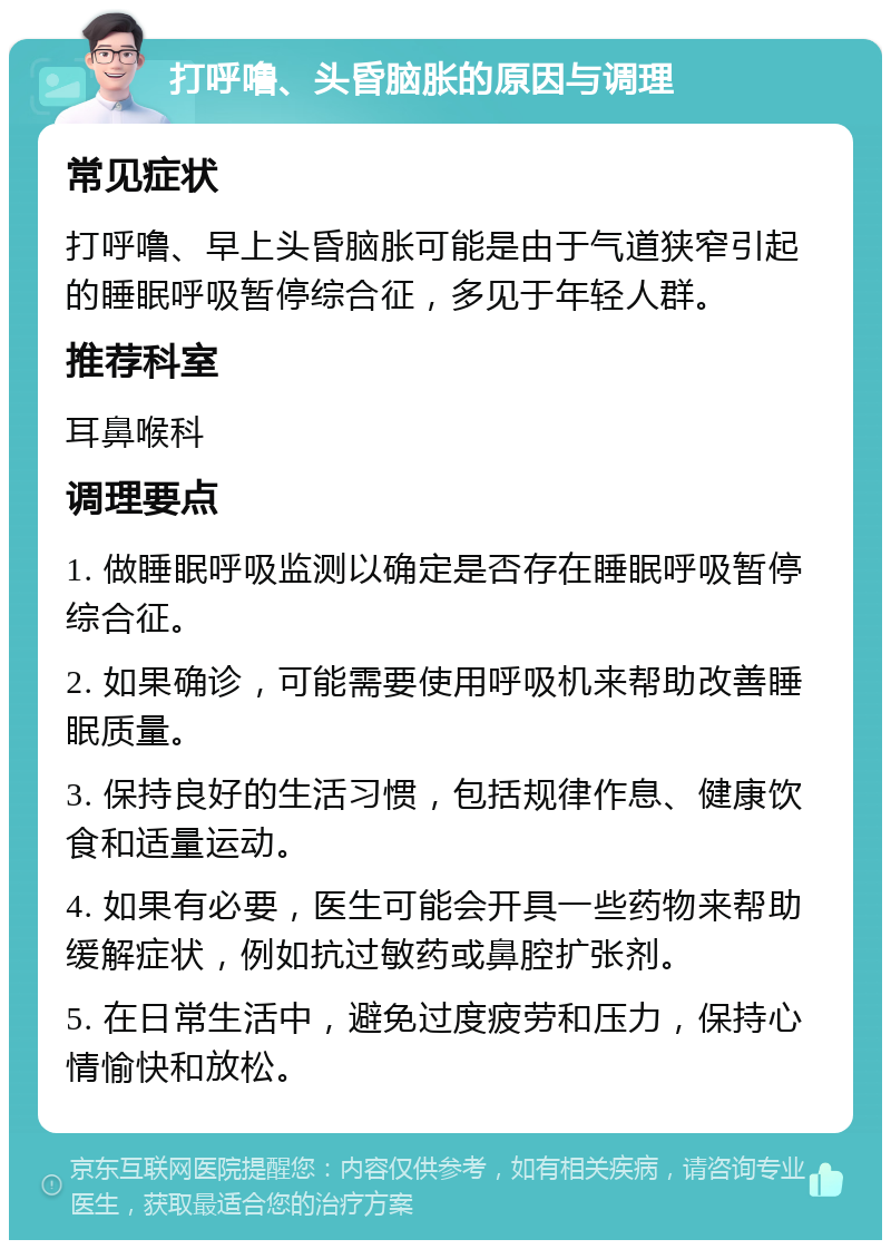 打呼噜、头昏脑胀的原因与调理 常见症状 打呼噜、早上头昏脑胀可能是由于气道狭窄引起的睡眠呼吸暂停综合征，多见于年轻人群。 推荐科室 耳鼻喉科 调理要点 1. 做睡眠呼吸监测以确定是否存在睡眠呼吸暂停综合征。 2. 如果确诊，可能需要使用呼吸机来帮助改善睡眠质量。 3. 保持良好的生活习惯，包括规律作息、健康饮食和适量运动。 4. 如果有必要，医生可能会开具一些药物来帮助缓解症状，例如抗过敏药或鼻腔扩张剂。 5. 在日常生活中，避免过度疲劳和压力，保持心情愉快和放松。