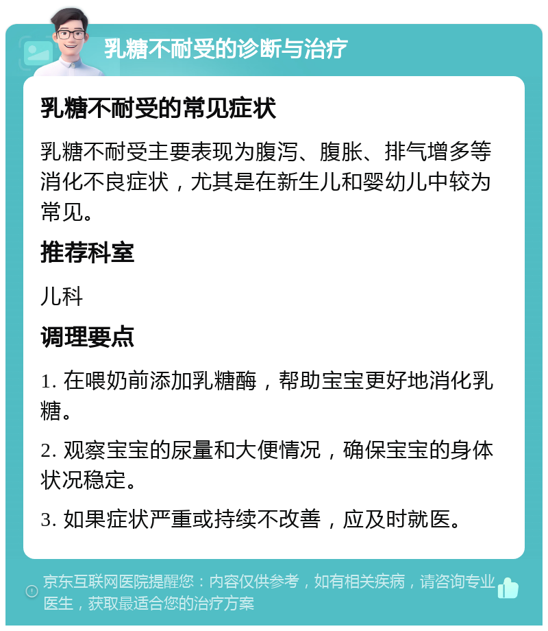 乳糖不耐受的诊断与治疗 乳糖不耐受的常见症状 乳糖不耐受主要表现为腹泻、腹胀、排气增多等消化不良症状，尤其是在新生儿和婴幼儿中较为常见。 推荐科室 儿科 调理要点 1. 在喂奶前添加乳糖酶，帮助宝宝更好地消化乳糖。 2. 观察宝宝的尿量和大便情况，确保宝宝的身体状况稳定。 3. 如果症状严重或持续不改善，应及时就医。