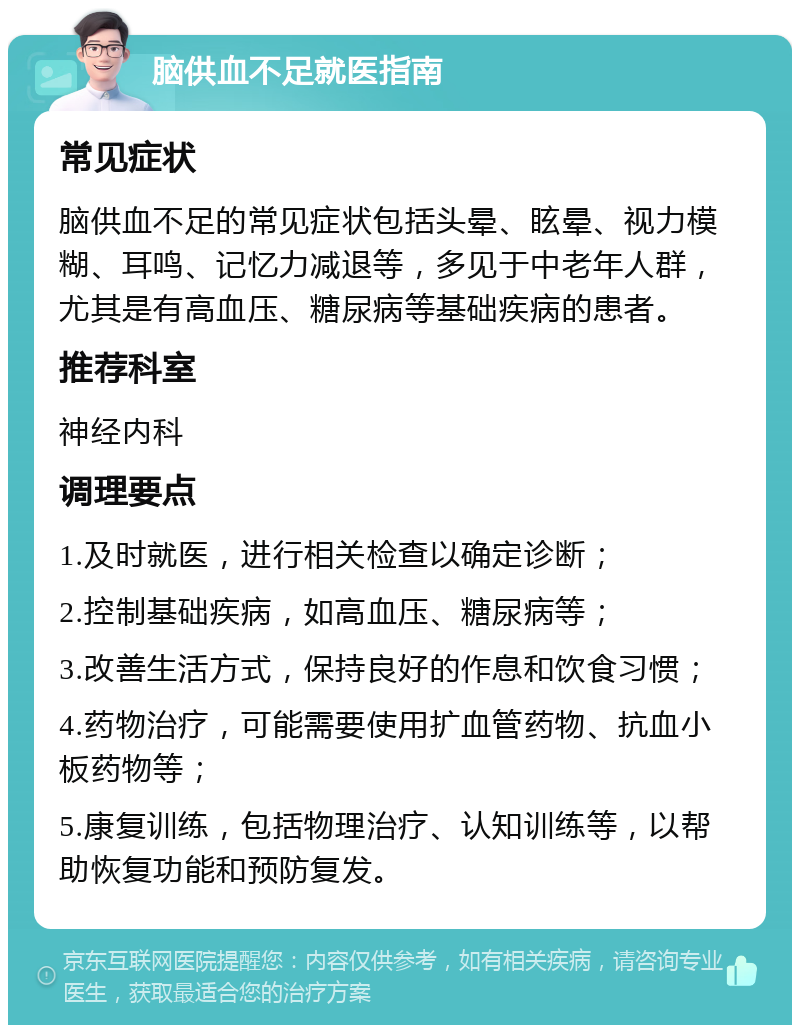 脑供血不足就医指南 常见症状 脑供血不足的常见症状包括头晕、眩晕、视力模糊、耳鸣、记忆力减退等，多见于中老年人群，尤其是有高血压、糖尿病等基础疾病的患者。 推荐科室 神经内科 调理要点 1.及时就医，进行相关检查以确定诊断； 2.控制基础疾病，如高血压、糖尿病等； 3.改善生活方式，保持良好的作息和饮食习惯； 4.药物治疗，可能需要使用扩血管药物、抗血小板药物等； 5.康复训练，包括物理治疗、认知训练等，以帮助恢复功能和预防复发。