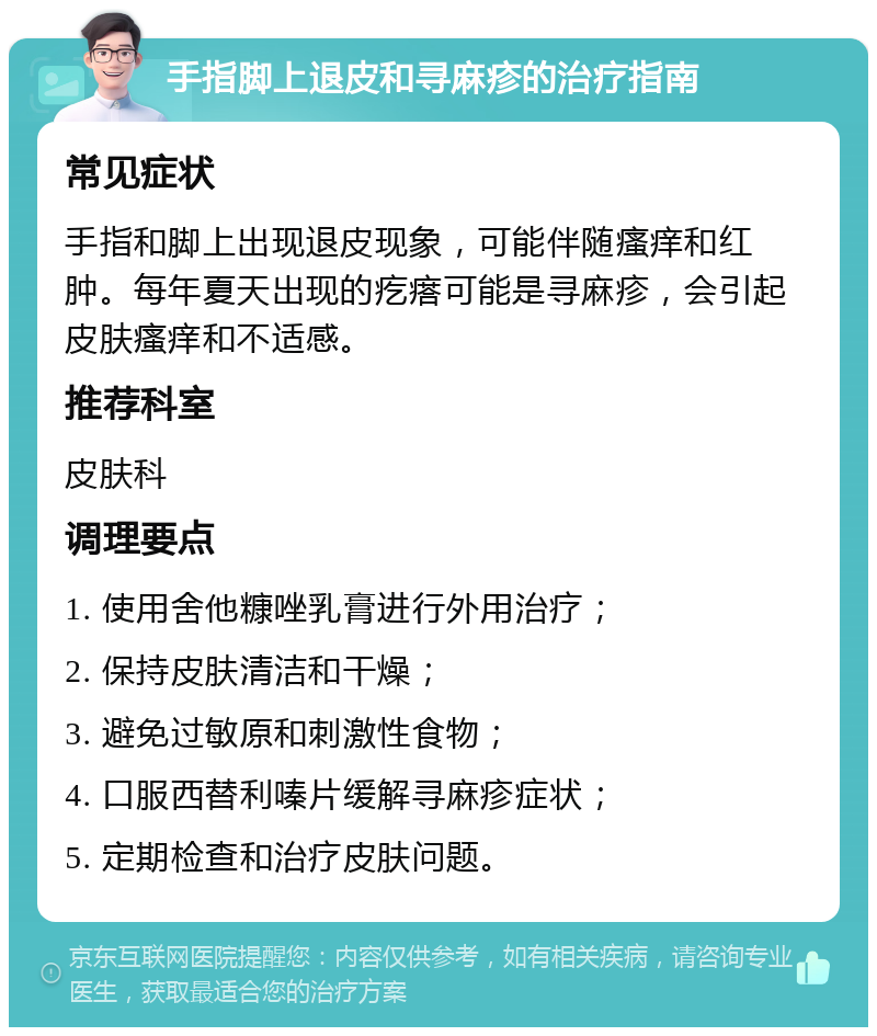 手指脚上退皮和寻麻疹的治疗指南 常见症状 手指和脚上出现退皮现象，可能伴随瘙痒和红肿。每年夏天出现的疙瘩可能是寻麻疹，会引起皮肤瘙痒和不适感。 推荐科室 皮肤科 调理要点 1. 使用舍他糠唑乳膏进行外用治疗； 2. 保持皮肤清洁和干燥； 3. 避免过敏原和刺激性食物； 4. 口服西替利嗪片缓解寻麻疹症状； 5. 定期检查和治疗皮肤问题。