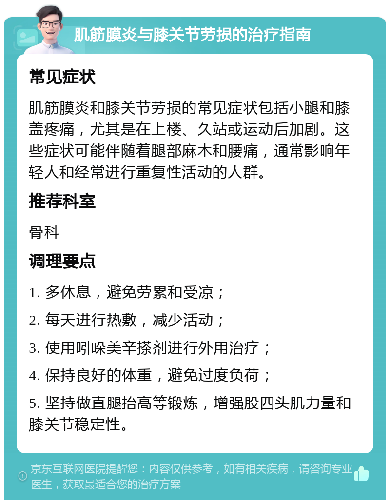 肌筋膜炎与膝关节劳损的治疗指南 常见症状 肌筋膜炎和膝关节劳损的常见症状包括小腿和膝盖疼痛，尤其是在上楼、久站或运动后加剧。这些症状可能伴随着腿部麻木和腰痛，通常影响年轻人和经常进行重复性活动的人群。 推荐科室 骨科 调理要点 1. 多休息，避免劳累和受凉； 2. 每天进行热敷，减少活动； 3. 使用吲哚美辛搽剂进行外用治疗； 4. 保持良好的体重，避免过度负荷； 5. 坚持做直腿抬高等锻炼，增强股四头肌力量和膝关节稳定性。