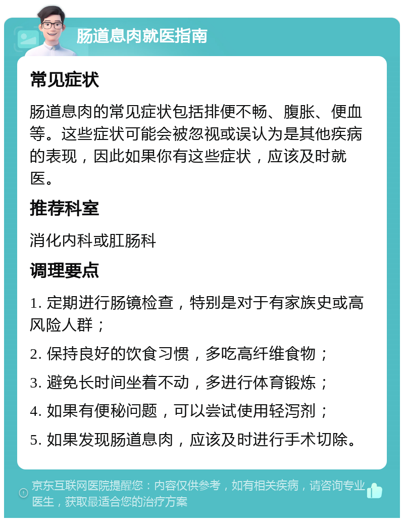 肠道息肉就医指南 常见症状 肠道息肉的常见症状包括排便不畅、腹胀、便血等。这些症状可能会被忽视或误认为是其他疾病的表现，因此如果你有这些症状，应该及时就医。 推荐科室 消化内科或肛肠科 调理要点 1. 定期进行肠镜检查，特别是对于有家族史或高风险人群； 2. 保持良好的饮食习惯，多吃高纤维食物； 3. 避免长时间坐着不动，多进行体育锻炼； 4. 如果有便秘问题，可以尝试使用轻泻剂； 5. 如果发现肠道息肉，应该及时进行手术切除。