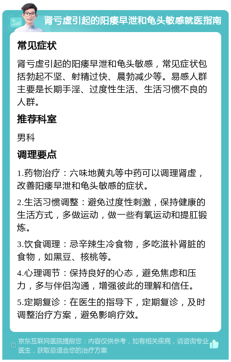 肾亏虚引起的阳痿早泄和龟头敏感就医指南 常见症状 肾亏虚引起的阳痿早泄和龟头敏感，常见症状包括勃起不坚、射精过快、晨勃减少等。易感人群主要是长期手淫、过度性生活、生活习惯不良的人群。 推荐科室 男科 调理要点 1.药物治疗：六味地黄丸等中药可以调理肾虚，改善阳痿早泄和龟头敏感的症状。 2.生活习惯调整：避免过度性刺激，保持健康的生活方式，多做运动，做一些有氧运动和提肛锻炼。 3.饮食调理：忌辛辣生冷食物，多吃滋补肾脏的食物，如黑豆、核桃等。 4.心理调节：保持良好的心态，避免焦虑和压力，多与伴侣沟通，增强彼此的理解和信任。 5.定期复诊：在医生的指导下，定期复诊，及时调整治疗方案，避免影响疗效。