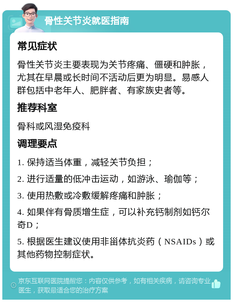 骨性关节炎就医指南 常见症状 骨性关节炎主要表现为关节疼痛、僵硬和肿胀，尤其在早晨或长时间不活动后更为明显。易感人群包括中老年人、肥胖者、有家族史者等。 推荐科室 骨科或风湿免疫科 调理要点 1. 保持适当体重，减轻关节负担； 2. 进行适量的低冲击运动，如游泳、瑜伽等； 3. 使用热敷或冷敷缓解疼痛和肿胀； 4. 如果伴有骨质增生症，可以补充钙制剂如钙尔奇D； 5. 根据医生建议使用非甾体抗炎药（NSAIDs）或其他药物控制症状。