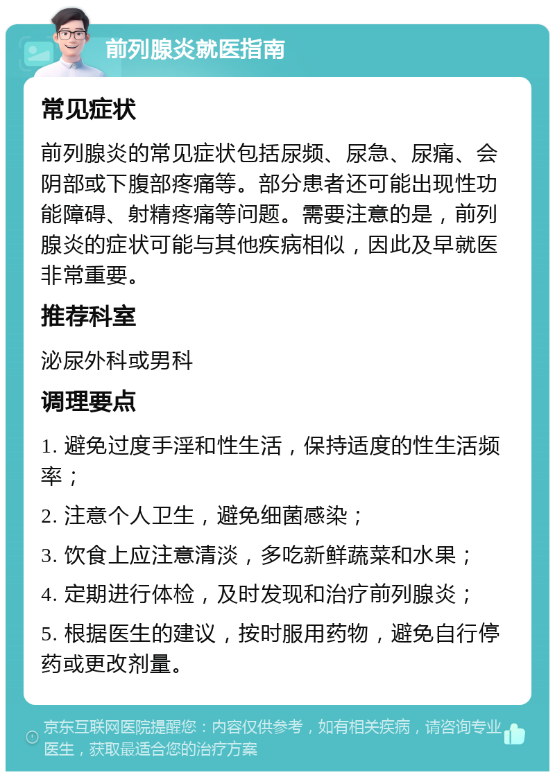 前列腺炎就医指南 常见症状 前列腺炎的常见症状包括尿频、尿急、尿痛、会阴部或下腹部疼痛等。部分患者还可能出现性功能障碍、射精疼痛等问题。需要注意的是，前列腺炎的症状可能与其他疾病相似，因此及早就医非常重要。 推荐科室 泌尿外科或男科 调理要点 1. 避免过度手淫和性生活，保持适度的性生活频率； 2. 注意个人卫生，避免细菌感染； 3. 饮食上应注意清淡，多吃新鲜蔬菜和水果； 4. 定期进行体检，及时发现和治疗前列腺炎； 5. 根据医生的建议，按时服用药物，避免自行停药或更改剂量。