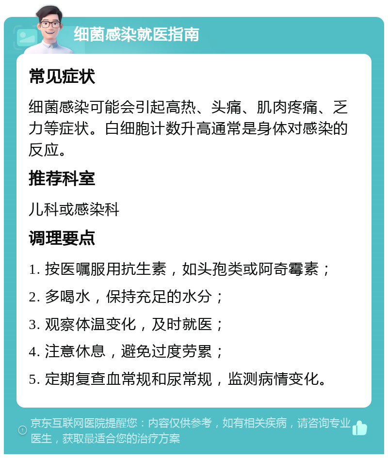 细菌感染就医指南 常见症状 细菌感染可能会引起高热、头痛、肌肉疼痛、乏力等症状。白细胞计数升高通常是身体对感染的反应。 推荐科室 儿科或感染科 调理要点 1. 按医嘱服用抗生素，如头孢类或阿奇霉素； 2. 多喝水，保持充足的水分； 3. 观察体温变化，及时就医； 4. 注意休息，避免过度劳累； 5. 定期复查血常规和尿常规，监测病情变化。