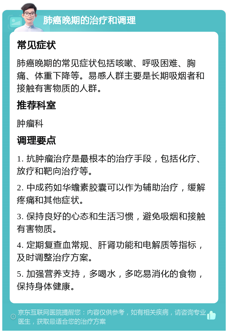 肺癌晚期的治疗和调理 常见症状 肺癌晚期的常见症状包括咳嗽、呼吸困难、胸痛、体重下降等。易感人群主要是长期吸烟者和接触有害物质的人群。 推荐科室 肿瘤科 调理要点 1. 抗肿瘤治疗是最根本的治疗手段，包括化疗、放疗和靶向治疗等。 2. 中成药如华蟾素胶囊可以作为辅助治疗，缓解疼痛和其他症状。 3. 保持良好的心态和生活习惯，避免吸烟和接触有害物质。 4. 定期复查血常规、肝肾功能和电解质等指标，及时调整治疗方案。 5. 加强营养支持，多喝水，多吃易消化的食物，保持身体健康。