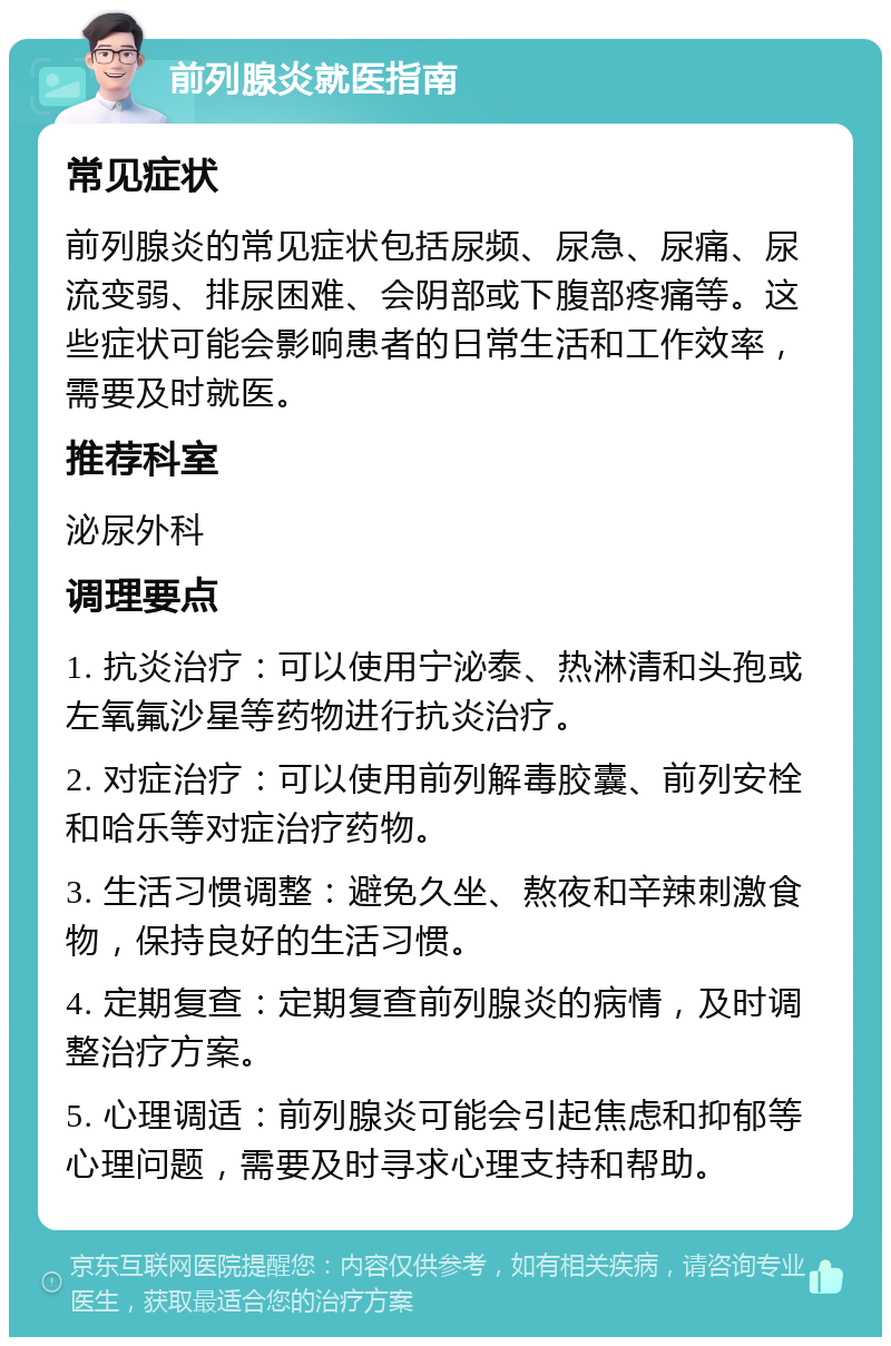 前列腺炎就医指南 常见症状 前列腺炎的常见症状包括尿频、尿急、尿痛、尿流变弱、排尿困难、会阴部或下腹部疼痛等。这些症状可能会影响患者的日常生活和工作效率，需要及时就医。 推荐科室 泌尿外科 调理要点 1. 抗炎治疗：可以使用宁泌泰、热淋清和头孢或左氧氟沙星等药物进行抗炎治疗。 2. 对症治疗：可以使用前列解毒胶囊、前列安栓和哈乐等对症治疗药物。 3. 生活习惯调整：避免久坐、熬夜和辛辣刺激食物，保持良好的生活习惯。 4. 定期复查：定期复查前列腺炎的病情，及时调整治疗方案。 5. 心理调适：前列腺炎可能会引起焦虑和抑郁等心理问题，需要及时寻求心理支持和帮助。