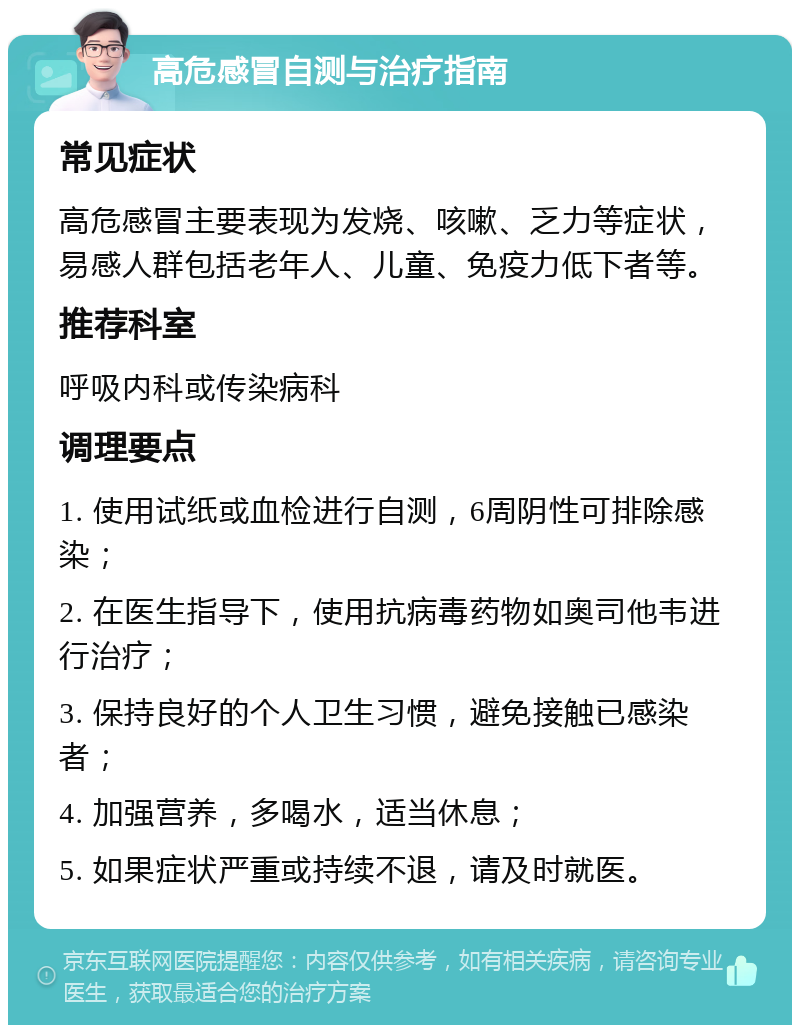 高危感冒自测与治疗指南 常见症状 高危感冒主要表现为发烧、咳嗽、乏力等症状，易感人群包括老年人、儿童、免疫力低下者等。 推荐科室 呼吸内科或传染病科 调理要点 1. 使用试纸或血检进行自测，6周阴性可排除感染； 2. 在医生指导下，使用抗病毒药物如奥司他韦进行治疗； 3. 保持良好的个人卫生习惯，避免接触已感染者； 4. 加强营养，多喝水，适当休息； 5. 如果症状严重或持续不退，请及时就医。