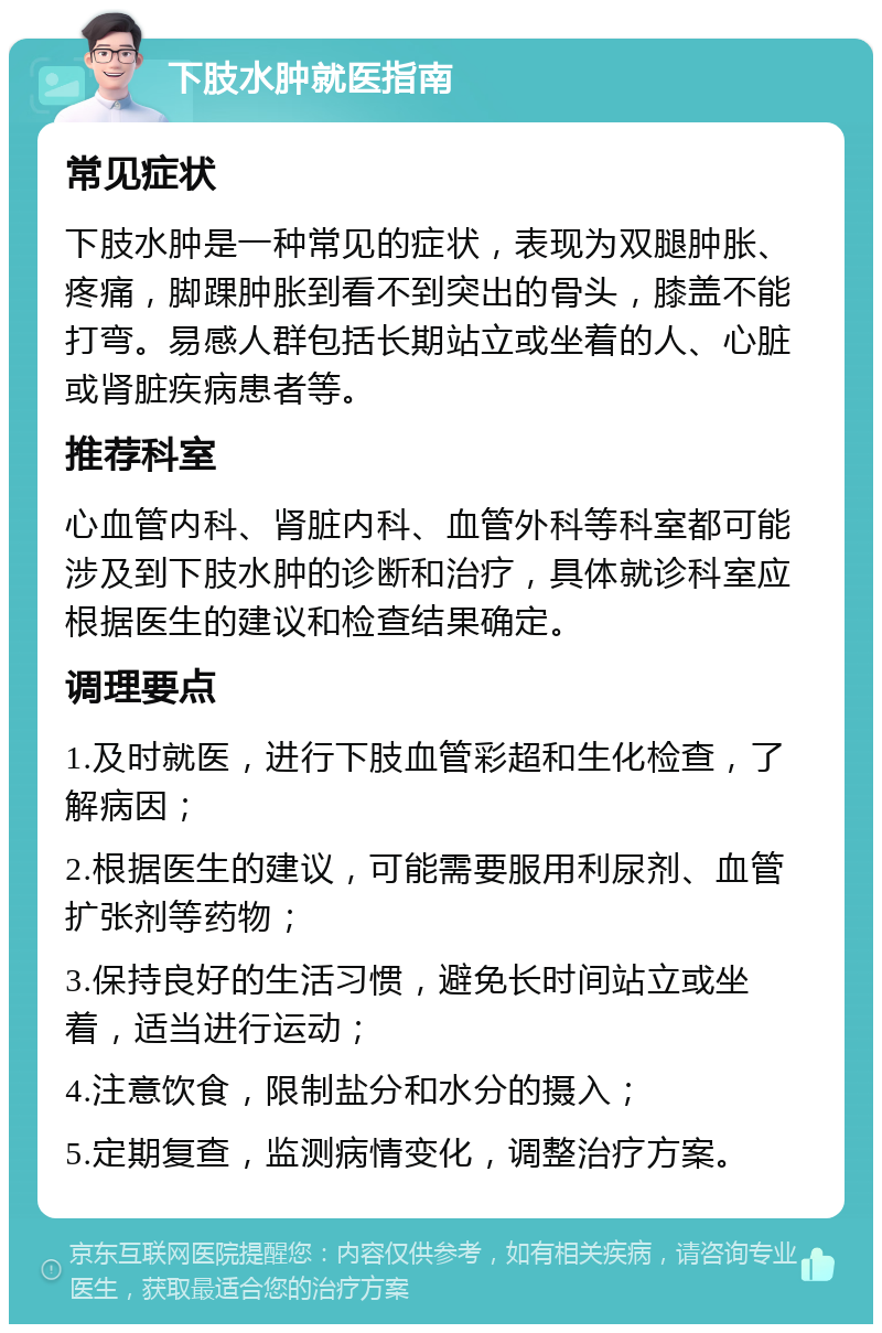 下肢水肿就医指南 常见症状 下肢水肿是一种常见的症状，表现为双腿肿胀、疼痛，脚踝肿胀到看不到突出的骨头，膝盖不能打弯。易感人群包括长期站立或坐着的人、心脏或肾脏疾病患者等。 推荐科室 心血管内科、肾脏内科、血管外科等科室都可能涉及到下肢水肿的诊断和治疗，具体就诊科室应根据医生的建议和检查结果确定。 调理要点 1.及时就医，进行下肢血管彩超和生化检查，了解病因； 2.根据医生的建议，可能需要服用利尿剂、血管扩张剂等药物； 3.保持良好的生活习惯，避免长时间站立或坐着，适当进行运动； 4.注意饮食，限制盐分和水分的摄入； 5.定期复查，监测病情变化，调整治疗方案。