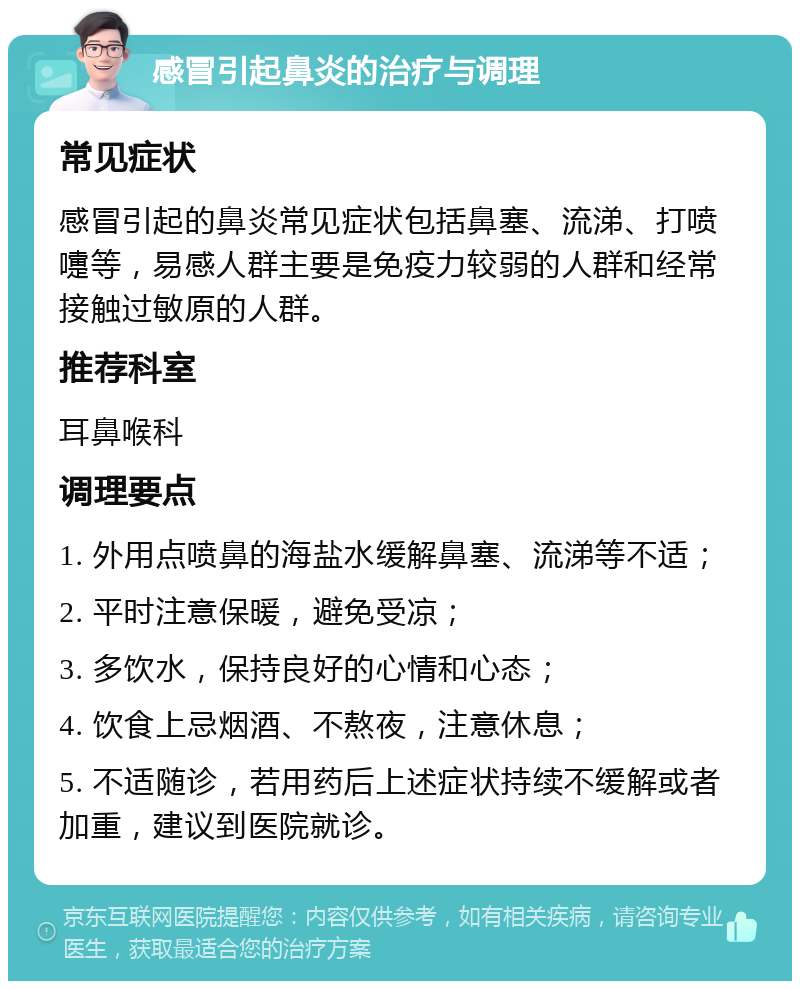 感冒引起鼻炎的治疗与调理 常见症状 感冒引起的鼻炎常见症状包括鼻塞、流涕、打喷嚏等，易感人群主要是免疫力较弱的人群和经常接触过敏原的人群。 推荐科室 耳鼻喉科 调理要点 1. 外用点喷鼻的海盐水缓解鼻塞、流涕等不适； 2. 平时注意保暖，避免受凉； 3. 多饮水，保持良好的心情和心态； 4. 饮食上忌烟酒、不熬夜，注意休息； 5. 不适随诊，若用药后上述症状持续不缓解或者加重，建议到医院就诊。