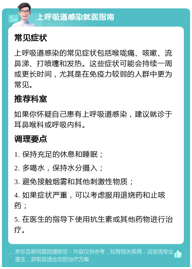 上呼吸道感染就医指南 常见症状 上呼吸道感染的常见症状包括喉咙痛、咳嗽、流鼻涕、打喷嚏和发热。这些症状可能会持续一周或更长时间，尤其是在免疫力较弱的人群中更为常见。 推荐科室 如果你怀疑自己患有上呼吸道感染，建议就诊于耳鼻喉科或呼吸内科。 调理要点 1. 保持充足的休息和睡眠； 2. 多喝水，保持水分摄入； 3. 避免接触烟雾和其他刺激性物质； 4. 如果症状严重，可以考虑服用退烧药和止咳药； 5. 在医生的指导下使用抗生素或其他药物进行治疗。