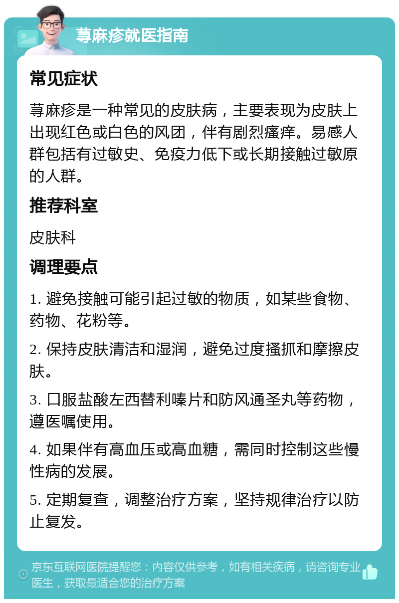 荨麻疹就医指南 常见症状 荨麻疹是一种常见的皮肤病，主要表现为皮肤上出现红色或白色的风团，伴有剧烈瘙痒。易感人群包括有过敏史、免疫力低下或长期接触过敏原的人群。 推荐科室 皮肤科 调理要点 1. 避免接触可能引起过敏的物质，如某些食物、药物、花粉等。 2. 保持皮肤清洁和湿润，避免过度搔抓和摩擦皮肤。 3. 口服盐酸左西替利嗪片和防风通圣丸等药物，遵医嘱使用。 4. 如果伴有高血压或高血糖，需同时控制这些慢性病的发展。 5. 定期复查，调整治疗方案，坚持规律治疗以防止复发。