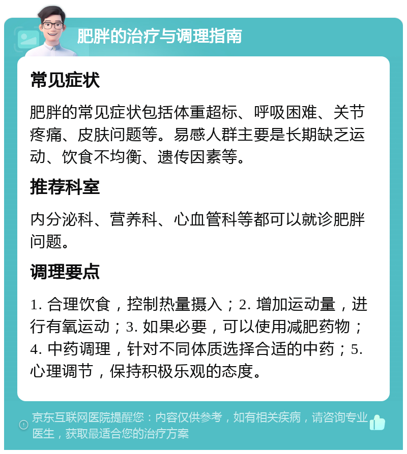 肥胖的治疗与调理指南 常见症状 肥胖的常见症状包括体重超标、呼吸困难、关节疼痛、皮肤问题等。易感人群主要是长期缺乏运动、饮食不均衡、遗传因素等。 推荐科室 内分泌科、营养科、心血管科等都可以就诊肥胖问题。 调理要点 1. 合理饮食，控制热量摄入；2. 增加运动量，进行有氧运动；3. 如果必要，可以使用减肥药物；4. 中药调理，针对不同体质选择合适的中药；5. 心理调节，保持积极乐观的态度。