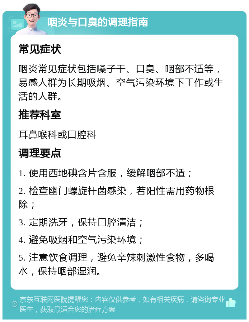 咽炎与口臭的调理指南 常见症状 咽炎常见症状包括嗓子干、口臭、咽部不适等，易感人群为长期吸烟、空气污染环境下工作或生活的人群。 推荐科室 耳鼻喉科或口腔科 调理要点 1. 使用西地碘含片含服，缓解咽部不适； 2. 检查幽门螺旋杆菌感染，若阳性需用药物根除； 3. 定期洗牙，保持口腔清洁； 4. 避免吸烟和空气污染环境； 5. 注意饮食调理，避免辛辣刺激性食物，多喝水，保持咽部湿润。