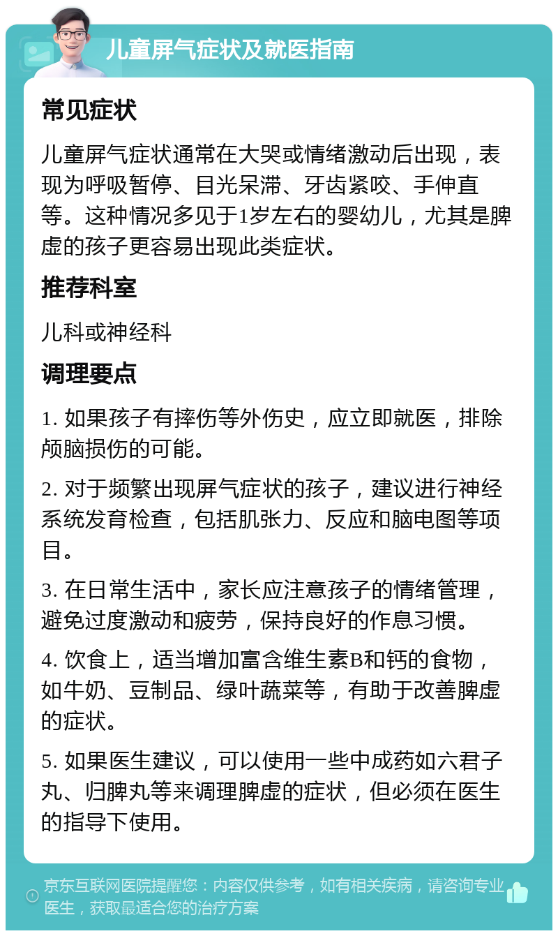 儿童屏气症状及就医指南 常见症状 儿童屏气症状通常在大哭或情绪激动后出现，表现为呼吸暂停、目光呆滞、牙齿紧咬、手伸直等。这种情况多见于1岁左右的婴幼儿，尤其是脾虚的孩子更容易出现此类症状。 推荐科室 儿科或神经科 调理要点 1. 如果孩子有摔伤等外伤史，应立即就医，排除颅脑损伤的可能。 2. 对于频繁出现屏气症状的孩子，建议进行神经系统发育检查，包括肌张力、反应和脑电图等项目。 3. 在日常生活中，家长应注意孩子的情绪管理，避免过度激动和疲劳，保持良好的作息习惯。 4. 饮食上，适当增加富含维生素B和钙的食物，如牛奶、豆制品、绿叶蔬菜等，有助于改善脾虚的症状。 5. 如果医生建议，可以使用一些中成药如六君子丸、归脾丸等来调理脾虚的症状，但必须在医生的指导下使用。