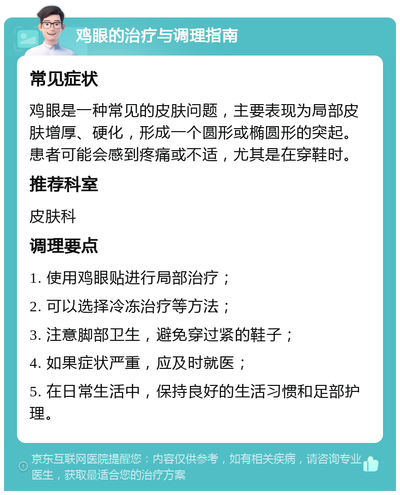 鸡眼的治疗与调理指南 常见症状 鸡眼是一种常见的皮肤问题，主要表现为局部皮肤增厚、硬化，形成一个圆形或椭圆形的突起。患者可能会感到疼痛或不适，尤其是在穿鞋时。 推荐科室 皮肤科 调理要点 1. 使用鸡眼贴进行局部治疗； 2. 可以选择冷冻治疗等方法； 3. 注意脚部卫生，避免穿过紧的鞋子； 4. 如果症状严重，应及时就医； 5. 在日常生活中，保持良好的生活习惯和足部护理。