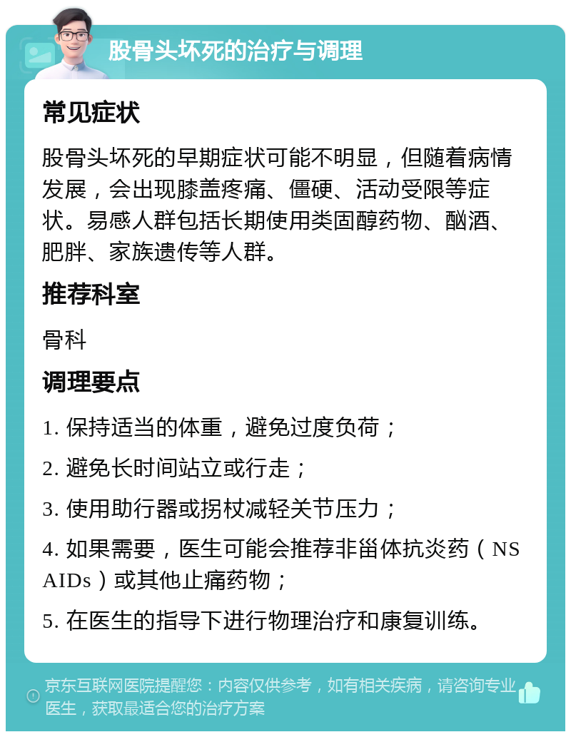 股骨头坏死的治疗与调理 常见症状 股骨头坏死的早期症状可能不明显，但随着病情发展，会出现膝盖疼痛、僵硬、活动受限等症状。易感人群包括长期使用类固醇药物、酗酒、肥胖、家族遗传等人群。 推荐科室 骨科 调理要点 1. 保持适当的体重，避免过度负荷； 2. 避免长时间站立或行走； 3. 使用助行器或拐杖减轻关节压力； 4. 如果需要，医生可能会推荐非甾体抗炎药（NSAIDs）或其他止痛药物； 5. 在医生的指导下进行物理治疗和康复训练。