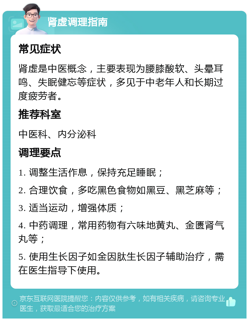 肾虚调理指南 常见症状 肾虚是中医概念，主要表现为腰膝酸软、头晕耳鸣、失眠健忘等症状，多见于中老年人和长期过度疲劳者。 推荐科室 中医科、内分泌科 调理要点 1. 调整生活作息，保持充足睡眠； 2. 合理饮食，多吃黑色食物如黑豆、黑芝麻等； 3. 适当运动，增强体质； 4. 中药调理，常用药物有六味地黄丸、金匮肾气丸等； 5. 使用生长因子如金因肽生长因子辅助治疗，需在医生指导下使用。