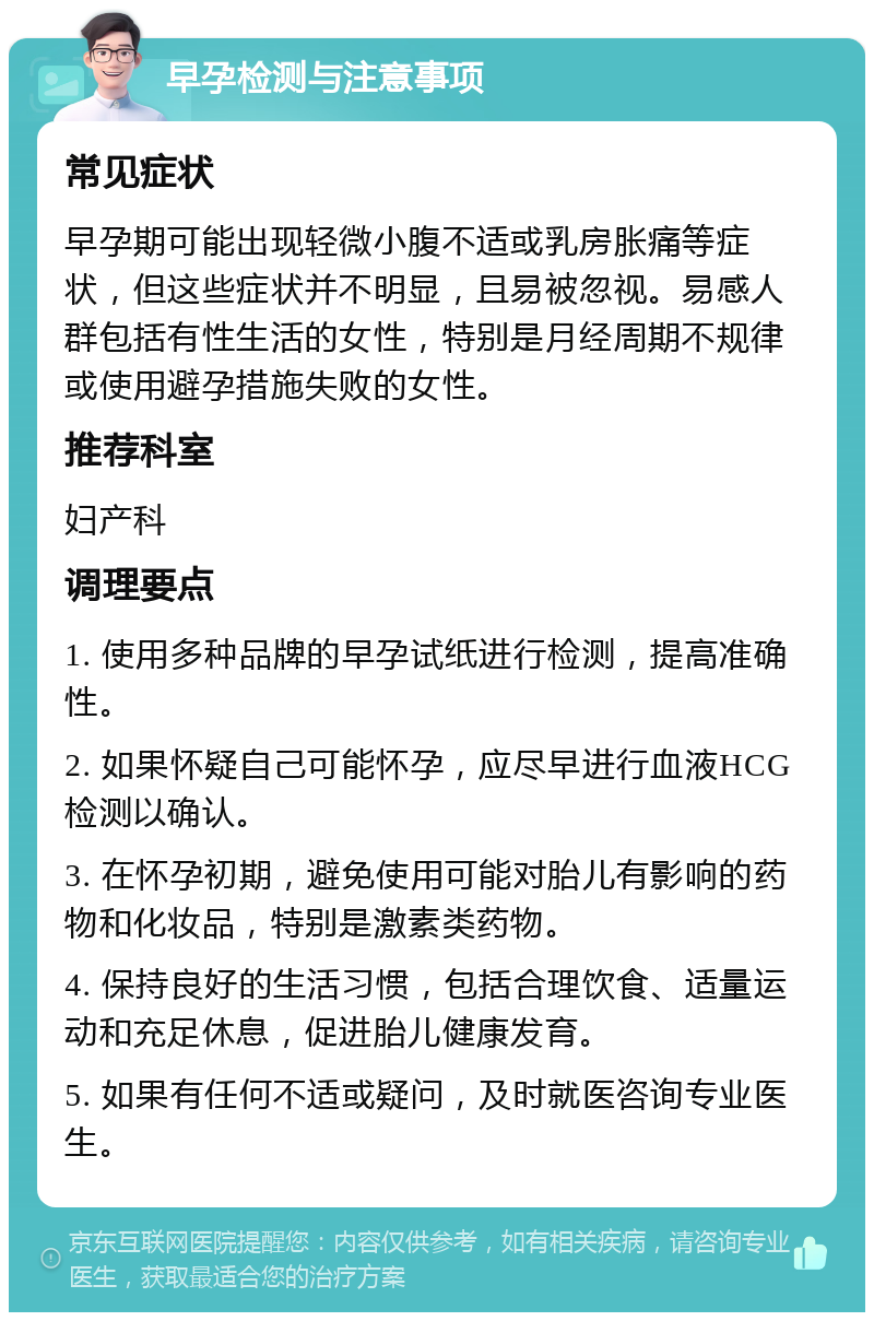 早孕检测与注意事项 常见症状 早孕期可能出现轻微小腹不适或乳房胀痛等症状，但这些症状并不明显，且易被忽视。易感人群包括有性生活的女性，特别是月经周期不规律或使用避孕措施失败的女性。 推荐科室 妇产科 调理要点 1. 使用多种品牌的早孕试纸进行检测，提高准确性。 2. 如果怀疑自己可能怀孕，应尽早进行血液HCG检测以确认。 3. 在怀孕初期，避免使用可能对胎儿有影响的药物和化妆品，特别是激素类药物。 4. 保持良好的生活习惯，包括合理饮食、适量运动和充足休息，促进胎儿健康发育。 5. 如果有任何不适或疑问，及时就医咨询专业医生。