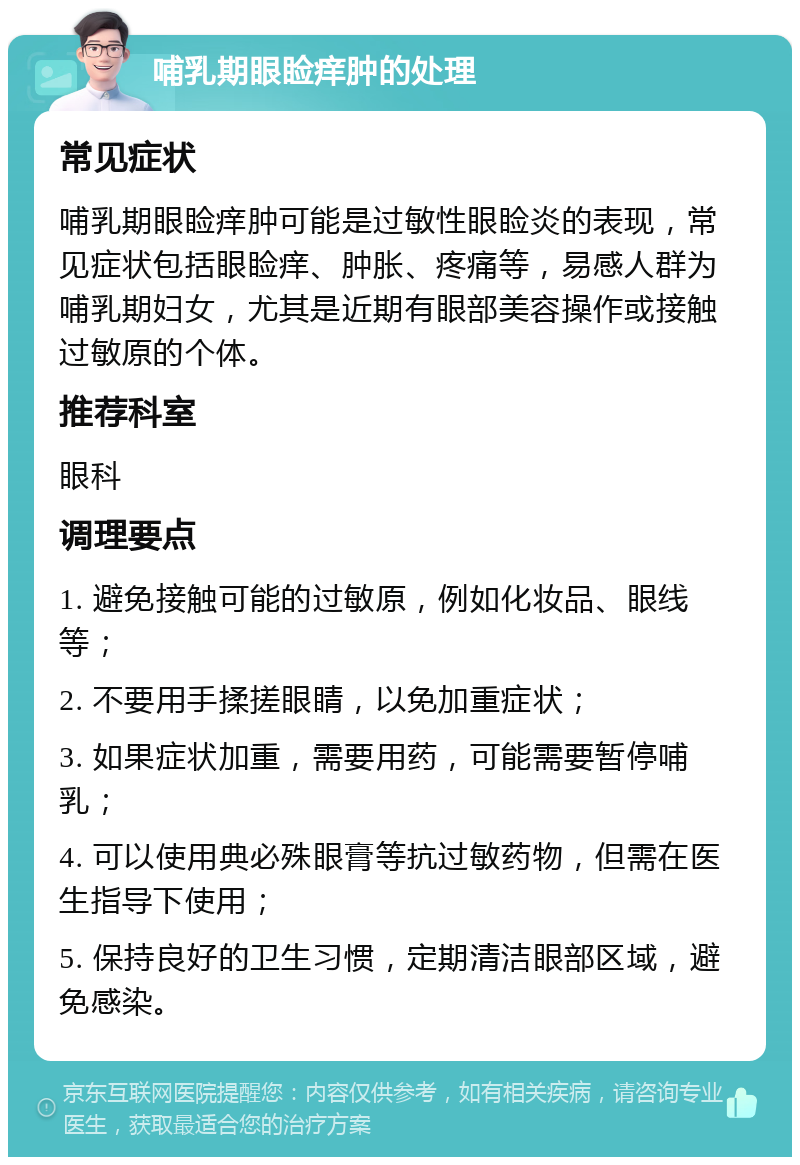 哺乳期眼睑痒肿的处理 常见症状 哺乳期眼睑痒肿可能是过敏性眼睑炎的表现，常见症状包括眼睑痒、肿胀、疼痛等，易感人群为哺乳期妇女，尤其是近期有眼部美容操作或接触过敏原的个体。 推荐科室 眼科 调理要点 1. 避免接触可能的过敏原，例如化妆品、眼线等； 2. 不要用手揉搓眼睛，以免加重症状； 3. 如果症状加重，需要用药，可能需要暂停哺乳； 4. 可以使用典必殊眼膏等抗过敏药物，但需在医生指导下使用； 5. 保持良好的卫生习惯，定期清洁眼部区域，避免感染。