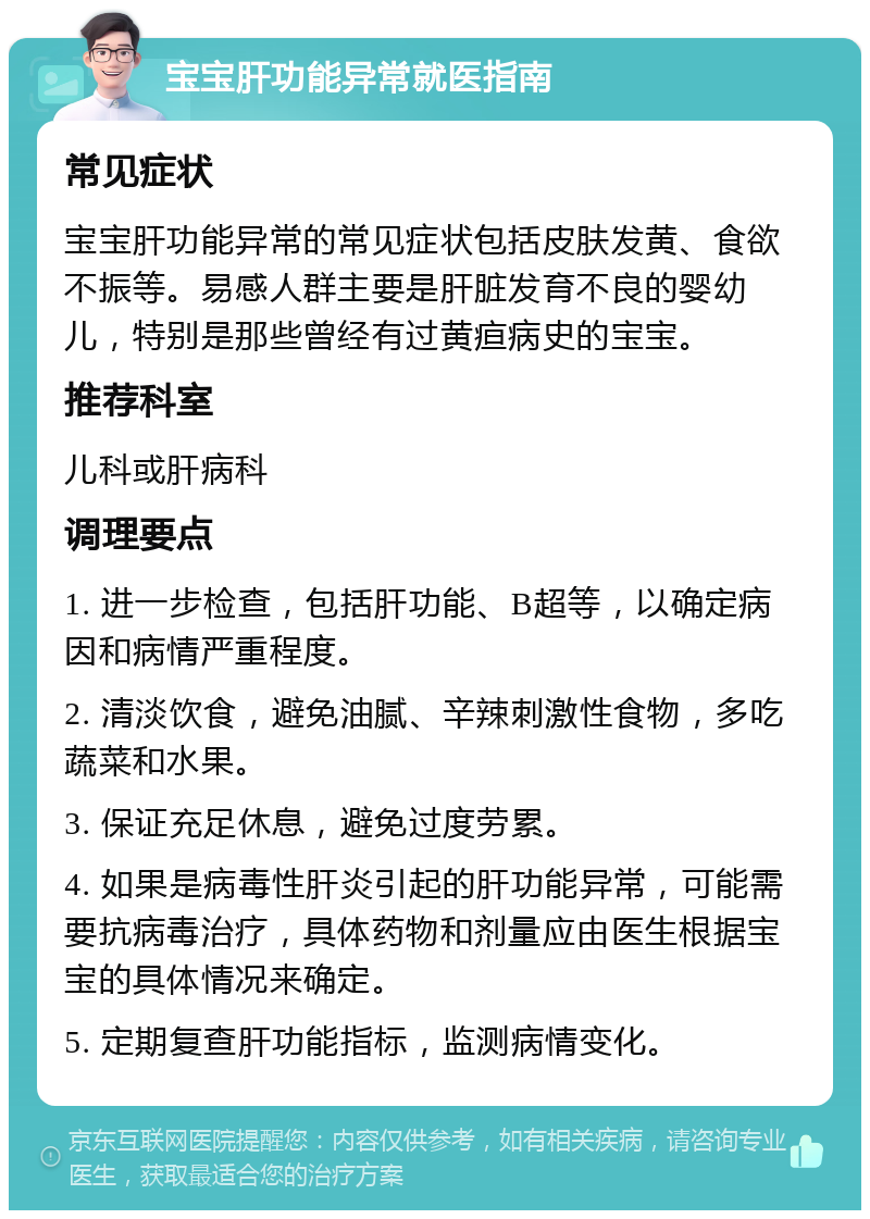 宝宝肝功能异常就医指南 常见症状 宝宝肝功能异常的常见症状包括皮肤发黄、食欲不振等。易感人群主要是肝脏发育不良的婴幼儿，特别是那些曾经有过黄疸病史的宝宝。 推荐科室 儿科或肝病科 调理要点 1. 进一步检查，包括肝功能、B超等，以确定病因和病情严重程度。 2. 清淡饮食，避免油腻、辛辣刺激性食物，多吃蔬菜和水果。 3. 保证充足休息，避免过度劳累。 4. 如果是病毒性肝炎引起的肝功能异常，可能需要抗病毒治疗，具体药物和剂量应由医生根据宝宝的具体情况来确定。 5. 定期复查肝功能指标，监测病情变化。