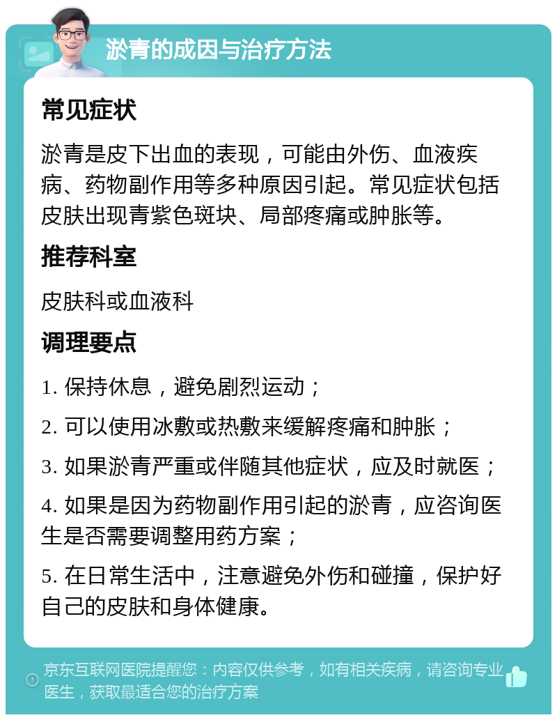 淤青的成因与治疗方法 常见症状 淤青是皮下出血的表现，可能由外伤、血液疾病、药物副作用等多种原因引起。常见症状包括皮肤出现青紫色斑块、局部疼痛或肿胀等。 推荐科室 皮肤科或血液科 调理要点 1. 保持休息，避免剧烈运动； 2. 可以使用冰敷或热敷来缓解疼痛和肿胀； 3. 如果淤青严重或伴随其他症状，应及时就医； 4. 如果是因为药物副作用引起的淤青，应咨询医生是否需要调整用药方案； 5. 在日常生活中，注意避免外伤和碰撞，保护好自己的皮肤和身体健康。