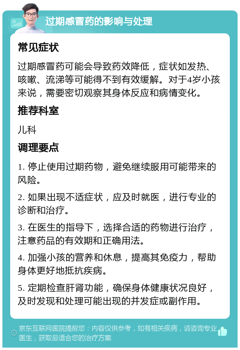 过期感冒药的影响与处理 常见症状 过期感冒药可能会导致药效降低，症状如发热、咳嗽、流涕等可能得不到有效缓解。对于4岁小孩来说，需要密切观察其身体反应和病情变化。 推荐科室 儿科 调理要点 1. 停止使用过期药物，避免继续服用可能带来的风险。 2. 如果出现不适症状，应及时就医，进行专业的诊断和治疗。 3. 在医生的指导下，选择合适的药物进行治疗，注意药品的有效期和正确用法。 4. 加强小孩的营养和休息，提高其免疫力，帮助身体更好地抵抗疾病。 5. 定期检查肝肾功能，确保身体健康状况良好，及时发现和处理可能出现的并发症或副作用。