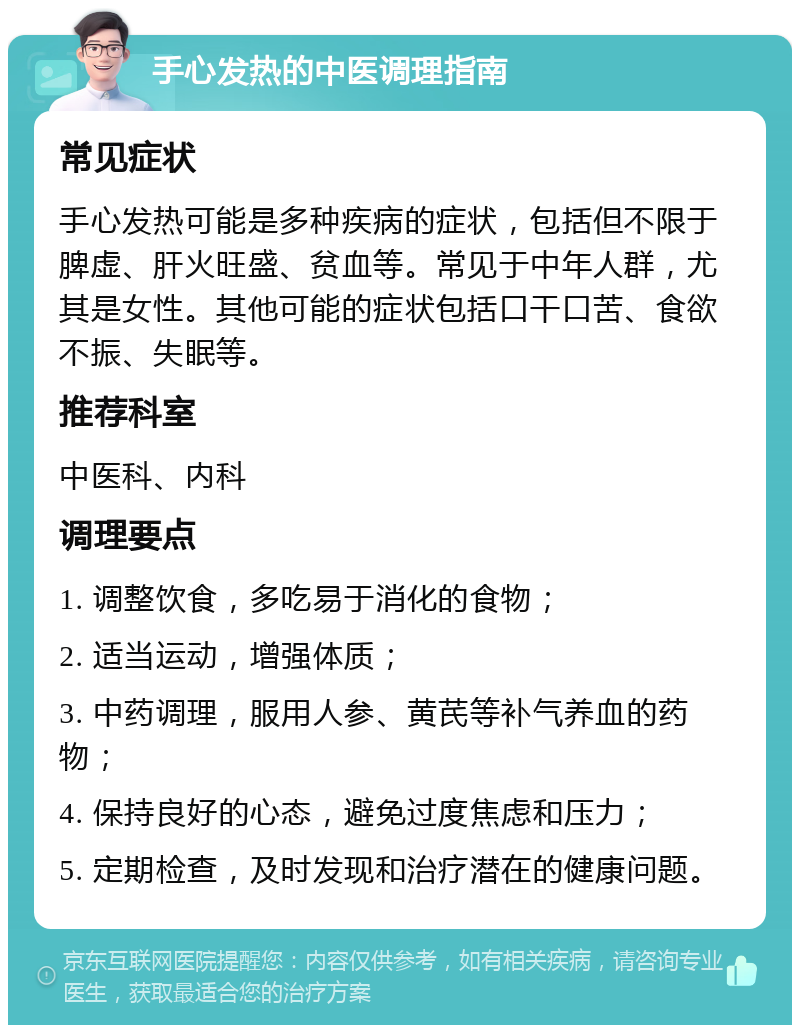 手心发热的中医调理指南 常见症状 手心发热可能是多种疾病的症状，包括但不限于脾虚、肝火旺盛、贫血等。常见于中年人群，尤其是女性。其他可能的症状包括口干口苦、食欲不振、失眠等。 推荐科室 中医科、内科 调理要点 1. 调整饮食，多吃易于消化的食物； 2. 适当运动，增强体质； 3. 中药调理，服用人参、黄芪等补气养血的药物； 4. 保持良好的心态，避免过度焦虑和压力； 5. 定期检查，及时发现和治疗潜在的健康问题。