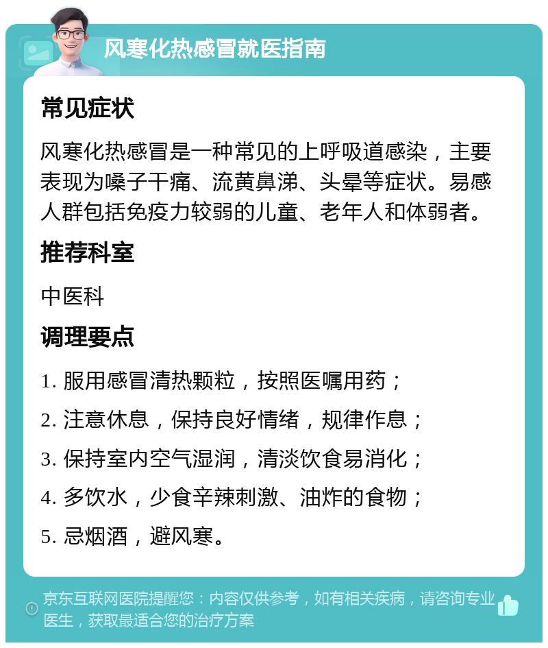 风寒化热感冒就医指南 常见症状 风寒化热感冒是一种常见的上呼吸道感染，主要表现为嗓子干痛、流黄鼻涕、头晕等症状。易感人群包括免疫力较弱的儿童、老年人和体弱者。 推荐科室 中医科 调理要点 1. 服用感冒清热颗粒，按照医嘱用药； 2. 注意休息，保持良好情绪，规律作息； 3. 保持室内空气湿润，清淡饮食易消化； 4. 多饮水，少食辛辣刺激、油炸的食物； 5. 忌烟酒，避风寒。