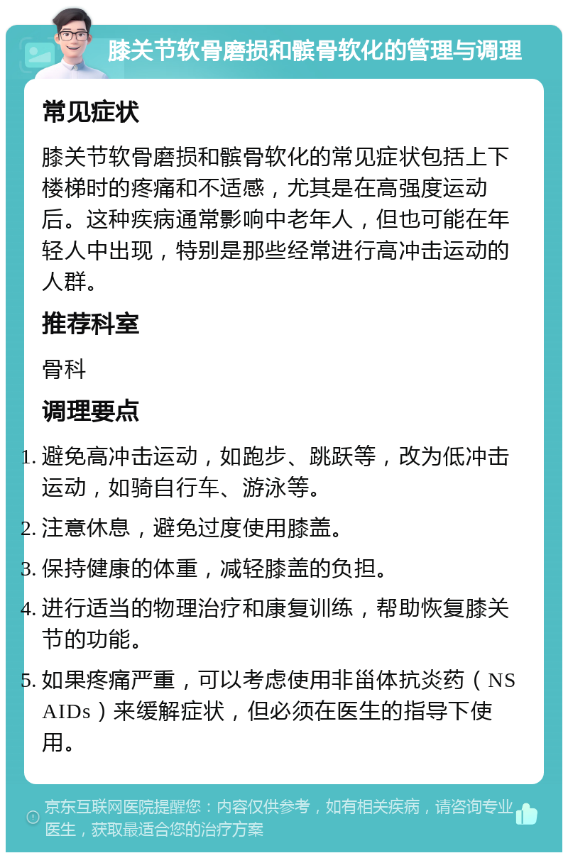 膝关节软骨磨损和髌骨软化的管理与调理 常见症状 膝关节软骨磨损和髌骨软化的常见症状包括上下楼梯时的疼痛和不适感，尤其是在高强度运动后。这种疾病通常影响中老年人，但也可能在年轻人中出现，特别是那些经常进行高冲击运动的人群。 推荐科室 骨科 调理要点 避免高冲击运动，如跑步、跳跃等，改为低冲击运动，如骑自行车、游泳等。 注意休息，避免过度使用膝盖。 保持健康的体重，减轻膝盖的负担。 进行适当的物理治疗和康复训练，帮助恢复膝关节的功能。 如果疼痛严重，可以考虑使用非甾体抗炎药（NSAIDs）来缓解症状，但必须在医生的指导下使用。