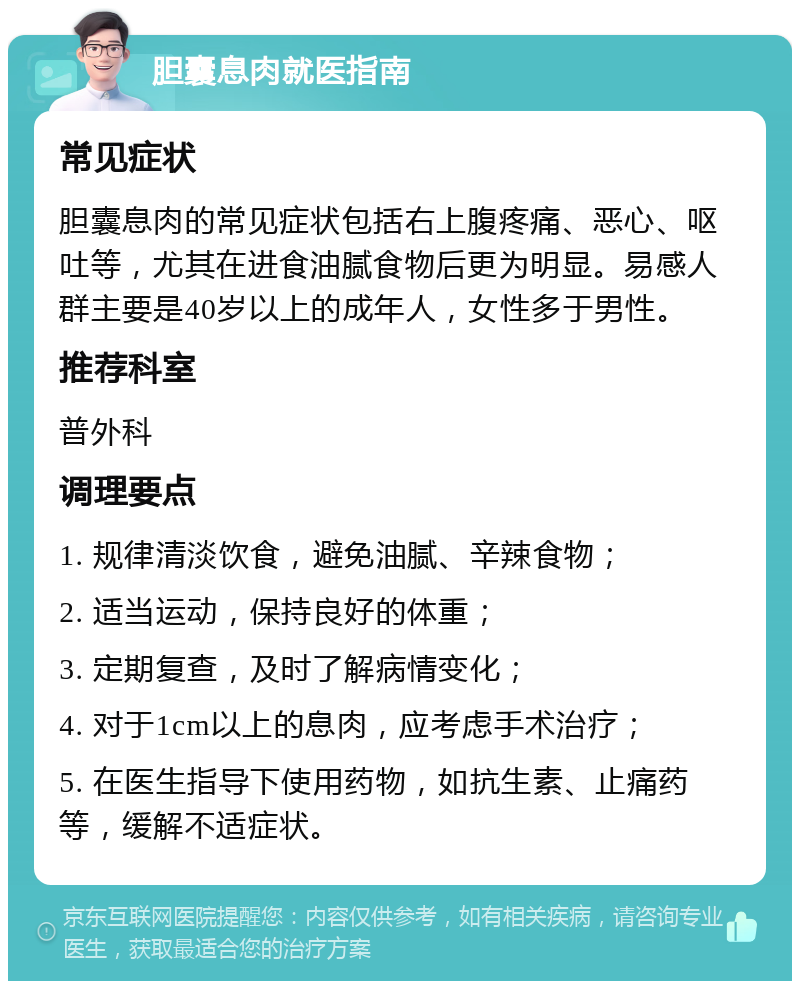 胆囊息肉就医指南 常见症状 胆囊息肉的常见症状包括右上腹疼痛、恶心、呕吐等，尤其在进食油腻食物后更为明显。易感人群主要是40岁以上的成年人，女性多于男性。 推荐科室 普外科 调理要点 1. 规律清淡饮食，避免油腻、辛辣食物； 2. 适当运动，保持良好的体重； 3. 定期复查，及时了解病情变化； 4. 对于1cm以上的息肉，应考虑手术治疗； 5. 在医生指导下使用药物，如抗生素、止痛药等，缓解不适症状。