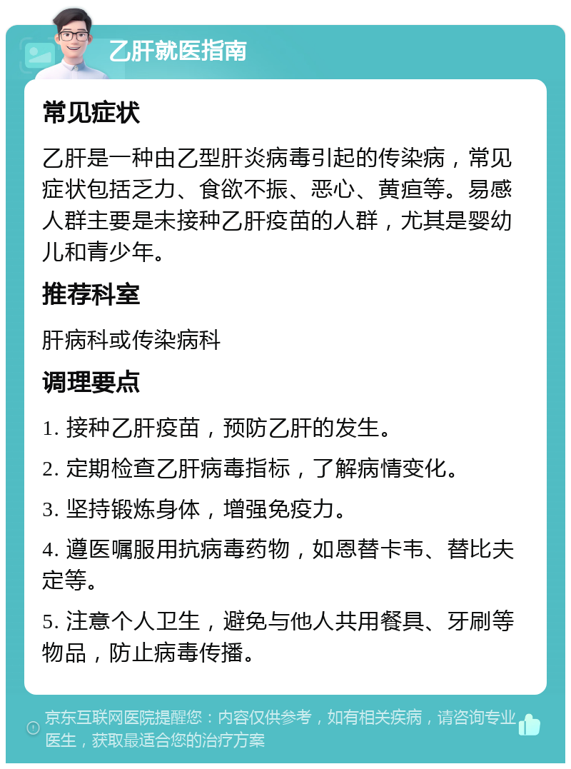 乙肝就医指南 常见症状 乙肝是一种由乙型肝炎病毒引起的传染病，常见症状包括乏力、食欲不振、恶心、黄疸等。易感人群主要是未接种乙肝疫苗的人群，尤其是婴幼儿和青少年。 推荐科室 肝病科或传染病科 调理要点 1. 接种乙肝疫苗，预防乙肝的发生。 2. 定期检查乙肝病毒指标，了解病情变化。 3. 坚持锻炼身体，增强免疫力。 4. 遵医嘱服用抗病毒药物，如恩替卡韦、替比夫定等。 5. 注意个人卫生，避免与他人共用餐具、牙刷等物品，防止病毒传播。