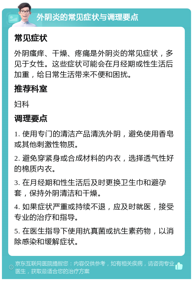 外阴炎的常见症状与调理要点 常见症状 外阴瘙痒、干燥、疼痛是外阴炎的常见症状，多见于女性。这些症状可能会在月经期或性生活后加重，给日常生活带来不便和困扰。 推荐科室 妇科 调理要点 1. 使用专门的清洁产品清洗外阴，避免使用香皂或其他刺激性物质。 2. 避免穿紧身或合成材料的内衣，选择透气性好的棉质内衣。 3. 在月经期和性生活后及时更换卫生巾和避孕套，保持外阴清洁和干燥。 4. 如果症状严重或持续不退，应及时就医，接受专业的治疗和指导。 5. 在医生指导下使用抗真菌或抗生素药物，以消除感染和缓解症状。