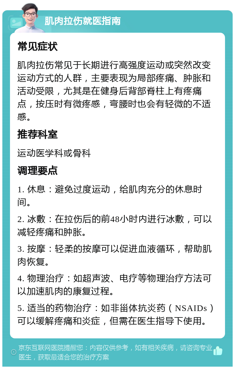 肌肉拉伤就医指南 常见症状 肌肉拉伤常见于长期进行高强度运动或突然改变运动方式的人群，主要表现为局部疼痛、肿胀和活动受限，尤其是在健身后背部脊柱上有疼痛点，按压时有微疼感，弯腰时也会有轻微的不适感。 推荐科室 运动医学科或骨科 调理要点 1. 休息：避免过度运动，给肌肉充分的休息时间。 2. 冰敷：在拉伤后的前48小时内进行冰敷，可以减轻疼痛和肿胀。 3. 按摩：轻柔的按摩可以促进血液循环，帮助肌肉恢复。 4. 物理治疗：如超声波、电疗等物理治疗方法可以加速肌肉的康复过程。 5. 适当的药物治疗：如非甾体抗炎药（NSAIDs）可以缓解疼痛和炎症，但需在医生指导下使用。