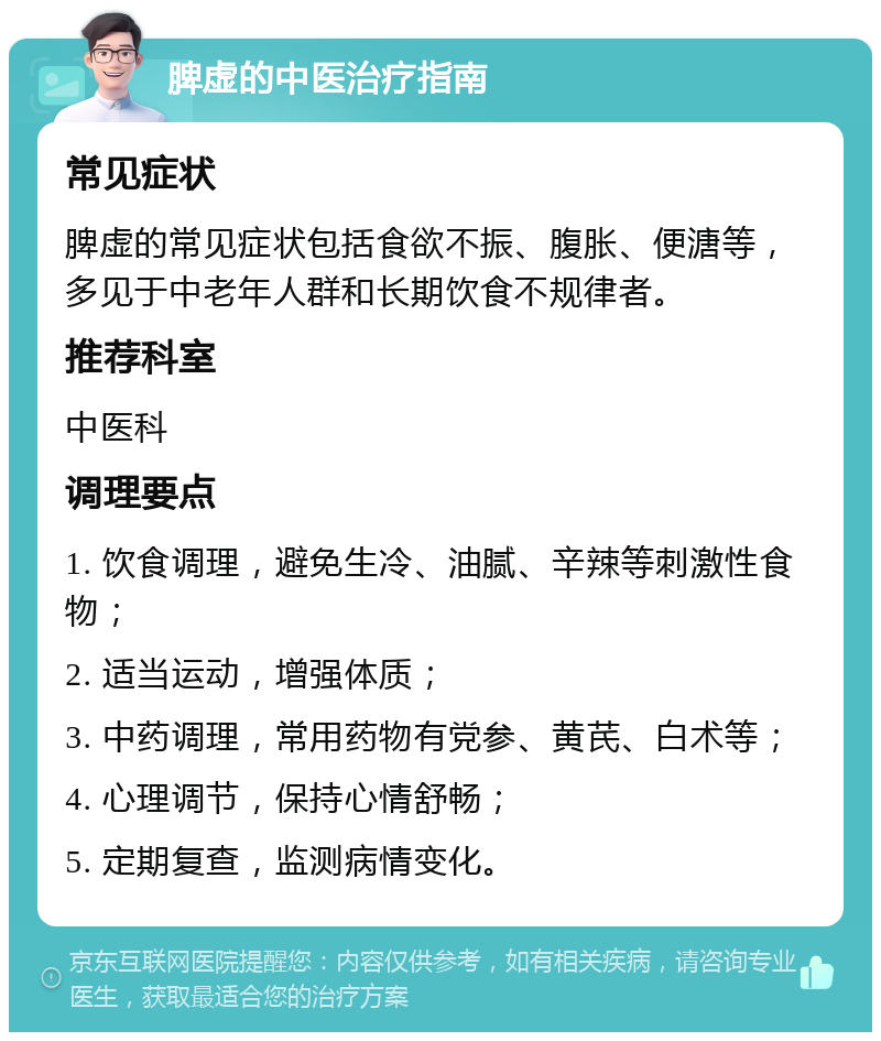 脾虚的中医治疗指南 常见症状 脾虚的常见症状包括食欲不振、腹胀、便溏等，多见于中老年人群和长期饮食不规律者。 推荐科室 中医科 调理要点 1. 饮食调理，避免生冷、油腻、辛辣等刺激性食物； 2. 适当运动，增强体质； 3. 中药调理，常用药物有党参、黄芪、白术等； 4. 心理调节，保持心情舒畅； 5. 定期复查，监测病情变化。