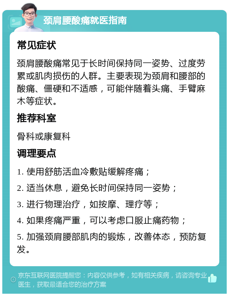 颈肩腰酸痛就医指南 常见症状 颈肩腰酸痛常见于长时间保持同一姿势、过度劳累或肌肉损伤的人群。主要表现为颈肩和腰部的酸痛、僵硬和不适感，可能伴随着头痛、手臂麻木等症状。 推荐科室 骨科或康复科 调理要点 1. 使用舒筋活血冷敷贴缓解疼痛； 2. 适当休息，避免长时间保持同一姿势； 3. 进行物理治疗，如按摩、理疗等； 4. 如果疼痛严重，可以考虑口服止痛药物； 5. 加强颈肩腰部肌肉的锻炼，改善体态，预防复发。