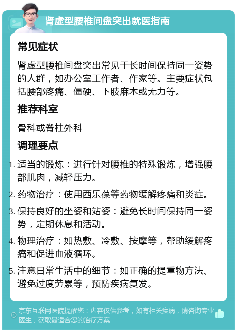 肾虚型腰椎间盘突出就医指南 常见症状 肾虚型腰椎间盘突出常见于长时间保持同一姿势的人群，如办公室工作者、作家等。主要症状包括腰部疼痛、僵硬、下肢麻木或无力等。 推荐科室 骨科或脊柱外科 调理要点 适当的锻炼：进行针对腰椎的特殊锻炼，增强腰部肌肉，减轻压力。 药物治疗：使用西乐葆等药物缓解疼痛和炎症。 保持良好的坐姿和站姿：避免长时间保持同一姿势，定期休息和活动。 物理治疗：如热敷、冷敷、按摩等，帮助缓解疼痛和促进血液循环。 注意日常生活中的细节：如正确的提重物方法、避免过度劳累等，预防疾病复发。