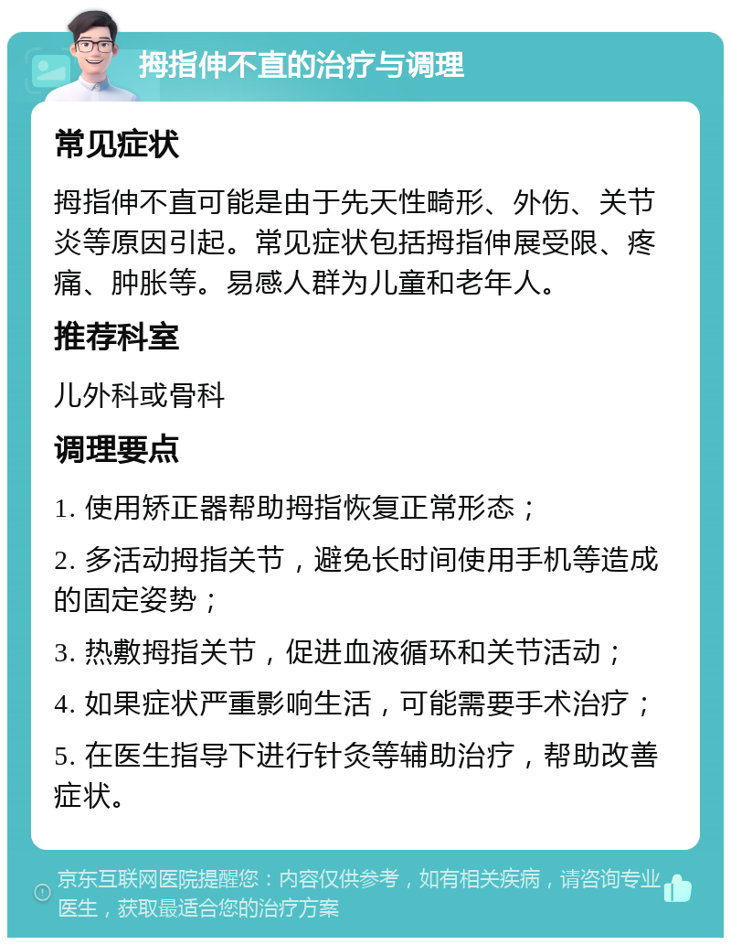 拇指伸不直的治疗与调理 常见症状 拇指伸不直可能是由于先天性畸形、外伤、关节炎等原因引起。常见症状包括拇指伸展受限、疼痛、肿胀等。易感人群为儿童和老年人。 推荐科室 儿外科或骨科 调理要点 1. 使用矫正器帮助拇指恢复正常形态； 2. 多活动拇指关节，避免长时间使用手机等造成的固定姿势； 3. 热敷拇指关节，促进血液循环和关节活动； 4. 如果症状严重影响生活，可能需要手术治疗； 5. 在医生指导下进行针灸等辅助治疗，帮助改善症状。