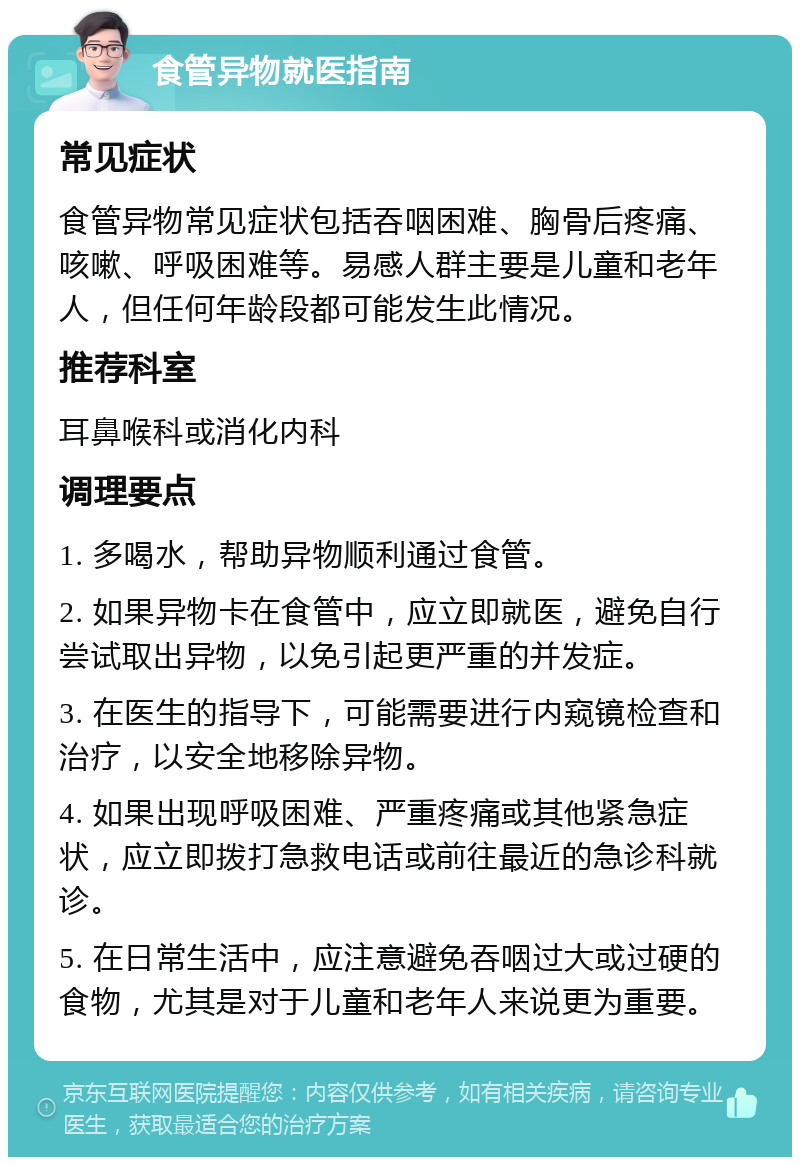 食管异物就医指南 常见症状 食管异物常见症状包括吞咽困难、胸骨后疼痛、咳嗽、呼吸困难等。易感人群主要是儿童和老年人，但任何年龄段都可能发生此情况。 推荐科室 耳鼻喉科或消化内科 调理要点 1. 多喝水，帮助异物顺利通过食管。 2. 如果异物卡在食管中，应立即就医，避免自行尝试取出异物，以免引起更严重的并发症。 3. 在医生的指导下，可能需要进行内窥镜检查和治疗，以安全地移除异物。 4. 如果出现呼吸困难、严重疼痛或其他紧急症状，应立即拨打急救电话或前往最近的急诊科就诊。 5. 在日常生活中，应注意避免吞咽过大或过硬的食物，尤其是对于儿童和老年人来说更为重要。