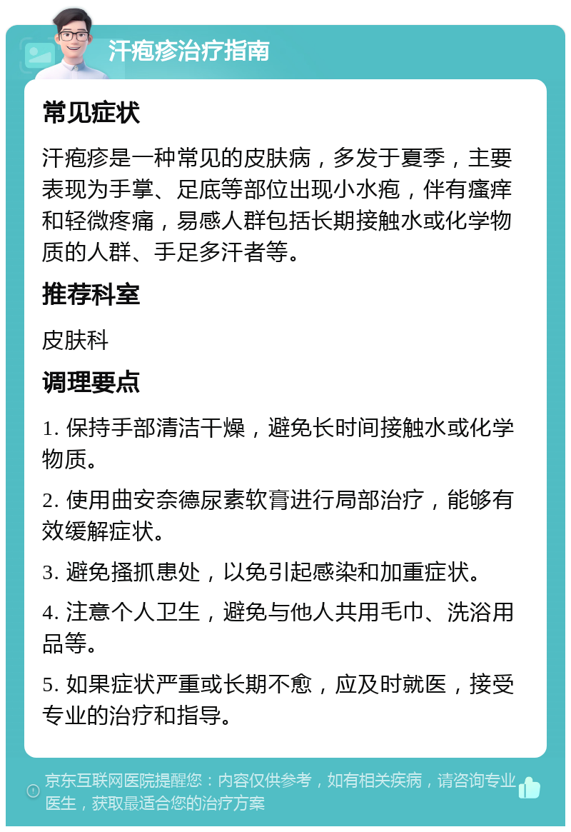 汗疱疹治疗指南 常见症状 汗疱疹是一种常见的皮肤病，多发于夏季，主要表现为手掌、足底等部位出现小水疱，伴有瘙痒和轻微疼痛，易感人群包括长期接触水或化学物质的人群、手足多汗者等。 推荐科室 皮肤科 调理要点 1. 保持手部清洁干燥，避免长时间接触水或化学物质。 2. 使用曲安奈德尿素软膏进行局部治疗，能够有效缓解症状。 3. 避免搔抓患处，以免引起感染和加重症状。 4. 注意个人卫生，避免与他人共用毛巾、洗浴用品等。 5. 如果症状严重或长期不愈，应及时就医，接受专业的治疗和指导。