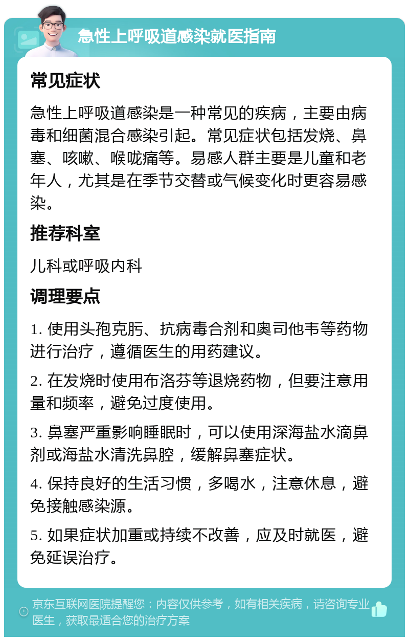 急性上呼吸道感染就医指南 常见症状 急性上呼吸道感染是一种常见的疾病，主要由病毒和细菌混合感染引起。常见症状包括发烧、鼻塞、咳嗽、喉咙痛等。易感人群主要是儿童和老年人，尤其是在季节交替或气候变化时更容易感染。 推荐科室 儿科或呼吸内科 调理要点 1. 使用头孢克肟、抗病毒合剂和奥司他韦等药物进行治疗，遵循医生的用药建议。 2. 在发烧时使用布洛芬等退烧药物，但要注意用量和频率，避免过度使用。 3. 鼻塞严重影响睡眠时，可以使用深海盐水滴鼻剂或海盐水清洗鼻腔，缓解鼻塞症状。 4. 保持良好的生活习惯，多喝水，注意休息，避免接触感染源。 5. 如果症状加重或持续不改善，应及时就医，避免延误治疗。